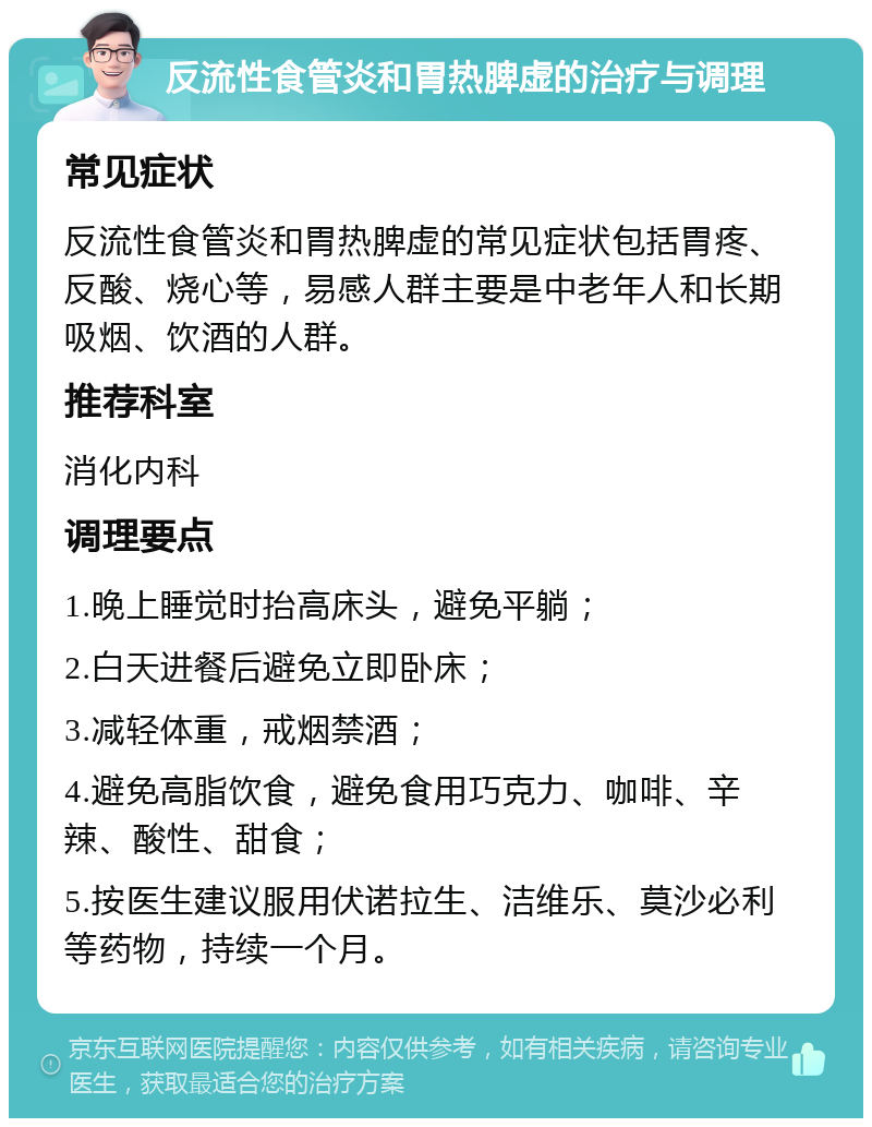 反流性食管炎和胃热脾虚的治疗与调理 常见症状 反流性食管炎和胃热脾虚的常见症状包括胃疼、反酸、烧心等，易感人群主要是中老年人和长期吸烟、饮酒的人群。 推荐科室 消化内科 调理要点 1.晚上睡觉时抬高床头，避免平躺； 2.白天进餐后避免立即卧床； 3.减轻体重，戒烟禁酒； 4.避免高脂饮食，避免食用巧克力、咖啡、辛辣、酸性、甜食； 5.按医生建议服用伏诺拉生、洁维乐、莫沙必利等药物，持续一个月。