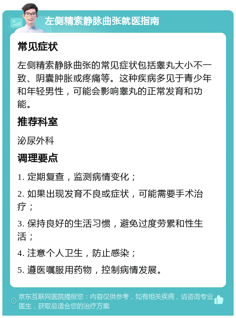 左侧精索静脉曲张就医指南 常见症状 左侧精索静脉曲张的常见症状包括睾丸大小不一致、阴囊肿胀或疼痛等。这种疾病多见于青少年和年轻男性，可能会影响睾丸的正常发育和功能。 推荐科室 泌尿外科 调理要点 1. 定期复查，监测病情变化； 2. 如果出现发育不良或症状，可能需要手术治疗； 3. 保持良好的生活习惯，避免过度劳累和性生活； 4. 注意个人卫生，防止感染； 5. 遵医嘱服用药物，控制病情发展。