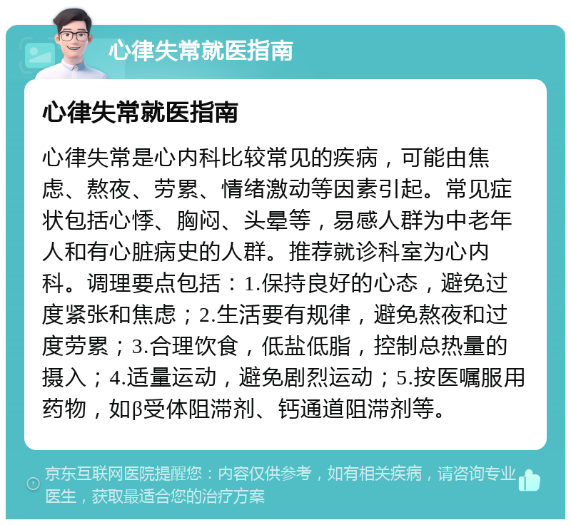 心律失常就医指南 心律失常就医指南 心律失常是心内科比较常见的疾病，可能由焦虑、熬夜、劳累、情绪激动等因素引起。常见症状包括心悸、胸闷、头晕等，易感人群为中老年人和有心脏病史的人群。推荐就诊科室为心内科。调理要点包括：1.保持良好的心态，避免过度紧张和焦虑；2.生活要有规律，避免熬夜和过度劳累；3.合理饮食，低盐低脂，控制总热量的摄入；4.适量运动，避免剧烈运动；5.按医嘱服用药物，如β受体阻滞剂、钙通道阻滞剂等。