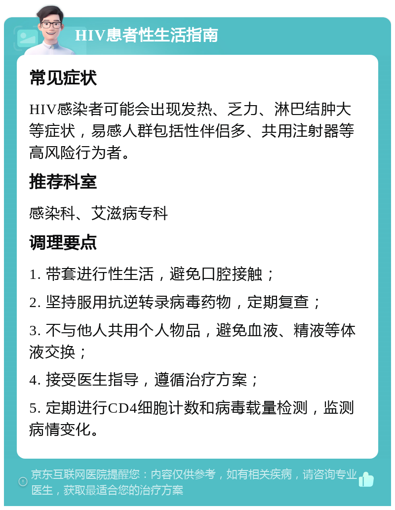 HIV患者性生活指南 常见症状 HIV感染者可能会出现发热、乏力、淋巴结肿大等症状，易感人群包括性伴侣多、共用注射器等高风险行为者。 推荐科室 感染科、艾滋病专科 调理要点 1. 带套进行性生活，避免口腔接触； 2. 坚持服用抗逆转录病毒药物，定期复查； 3. 不与他人共用个人物品，避免血液、精液等体液交换； 4. 接受医生指导，遵循治疗方案； 5. 定期进行CD4细胞计数和病毒载量检测，监测病情变化。