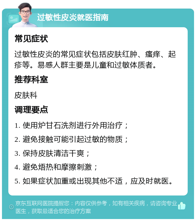 过敏性皮炎就医指南 常见症状 过敏性皮炎的常见症状包括皮肤红肿、瘙痒、起疹等。易感人群主要是儿童和过敏体质者。 推荐科室 皮肤科 调理要点 1. 使用炉甘石洗剂进行外用治疗； 2. 避免接触可能引起过敏的物质； 3. 保持皮肤清洁干爽； 4. 避免焐热和摩擦刺激； 5. 如果症状加重或出现其他不适，应及时就医。