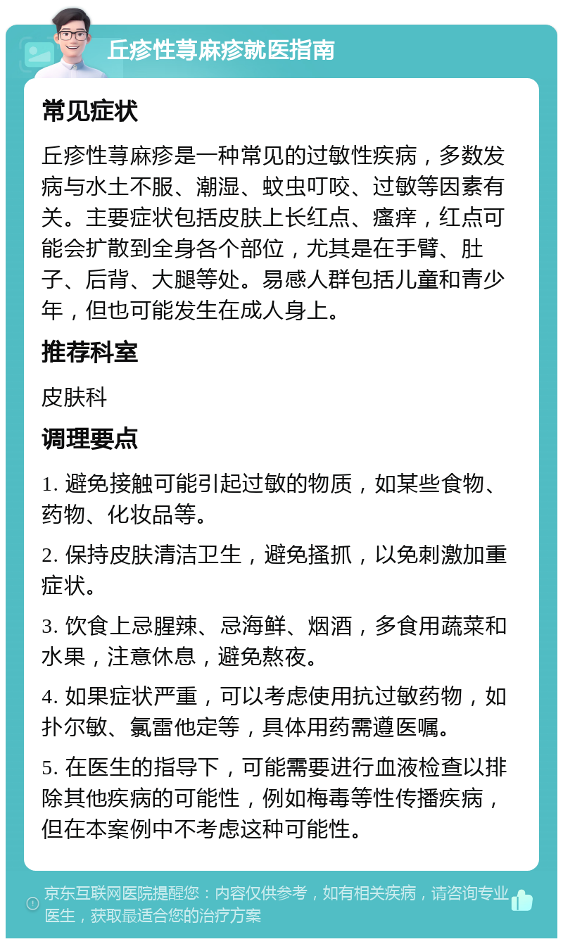 丘疹性荨麻疹就医指南 常见症状 丘疹性荨麻疹是一种常见的过敏性疾病，多数发病与水土不服、潮湿、蚊虫叮咬、过敏等因素有关。主要症状包括皮肤上长红点、瘙痒，红点可能会扩散到全身各个部位，尤其是在手臂、肚子、后背、大腿等处。易感人群包括儿童和青少年，但也可能发生在成人身上。 推荐科室 皮肤科 调理要点 1. 避免接触可能引起过敏的物质，如某些食物、药物、化妆品等。 2. 保持皮肤清洁卫生，避免搔抓，以免刺激加重症状。 3. 饮食上忌腥辣、忌海鲜、烟酒，多食用蔬菜和水果，注意休息，避免熬夜。 4. 如果症状严重，可以考虑使用抗过敏药物，如扑尔敏、氯雷他定等，具体用药需遵医嘱。 5. 在医生的指导下，可能需要进行血液检查以排除其他疾病的可能性，例如梅毒等性传播疾病，但在本案例中不考虑这种可能性。