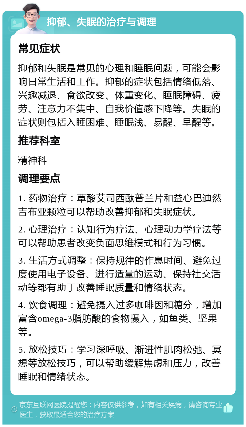 抑郁、失眠的治疗与调理 常见症状 抑郁和失眠是常见的心理和睡眠问题，可能会影响日常生活和工作。抑郁的症状包括情绪低落、兴趣减退、食欲改变、体重变化、睡眠障碍、疲劳、注意力不集中、自我价值感下降等。失眠的症状则包括入睡困难、睡眠浅、易醒、早醒等。 推荐科室 精神科 调理要点 1. 药物治疗：草酸艾司西酞普兰片和益心巴迪然吉布亚颗粒可以帮助改善抑郁和失眠症状。 2. 心理治疗：认知行为疗法、心理动力学疗法等可以帮助患者改变负面思维模式和行为习惯。 3. 生活方式调整：保持规律的作息时间、避免过度使用电子设备、进行适量的运动、保持社交活动等都有助于改善睡眠质量和情绪状态。 4. 饮食调理：避免摄入过多咖啡因和糖分，增加富含omega-3脂肪酸的食物摄入，如鱼类、坚果等。 5. 放松技巧：学习深呼吸、渐进性肌肉松弛、冥想等放松技巧，可以帮助缓解焦虑和压力，改善睡眠和情绪状态。