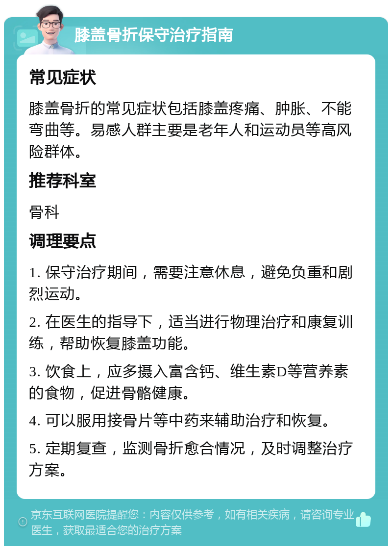 膝盖骨折保守治疗指南 常见症状 膝盖骨折的常见症状包括膝盖疼痛、肿胀、不能弯曲等。易感人群主要是老年人和运动员等高风险群体。 推荐科室 骨科 调理要点 1. 保守治疗期间，需要注意休息，避免负重和剧烈运动。 2. 在医生的指导下，适当进行物理治疗和康复训练，帮助恢复膝盖功能。 3. 饮食上，应多摄入富含钙、维生素D等营养素的食物，促进骨骼健康。 4. 可以服用接骨片等中药来辅助治疗和恢复。 5. 定期复查，监测骨折愈合情况，及时调整治疗方案。