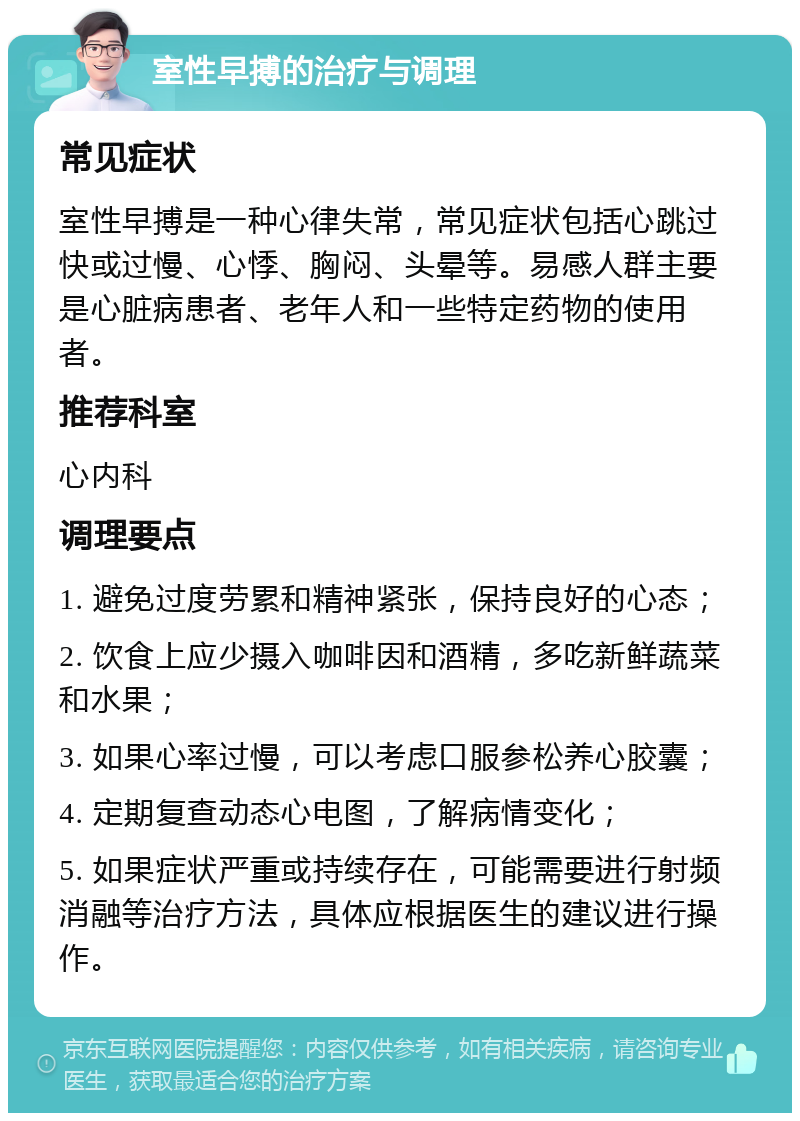 室性早搏的治疗与调理 常见症状 室性早搏是一种心律失常，常见症状包括心跳过快或过慢、心悸、胸闷、头晕等。易感人群主要是心脏病患者、老年人和一些特定药物的使用者。 推荐科室 心内科 调理要点 1. 避免过度劳累和精神紧张，保持良好的心态； 2. 饮食上应少摄入咖啡因和酒精，多吃新鲜蔬菜和水果； 3. 如果心率过慢，可以考虑口服参松养心胶囊； 4. 定期复查动态心电图，了解病情变化； 5. 如果症状严重或持续存在，可能需要进行射频消融等治疗方法，具体应根据医生的建议进行操作。