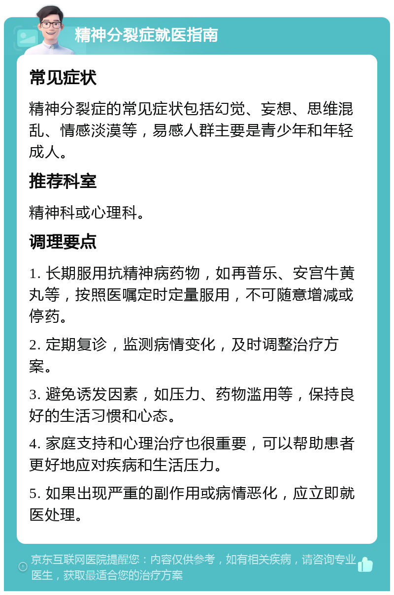 精神分裂症就医指南 常见症状 精神分裂症的常见症状包括幻觉、妄想、思维混乱、情感淡漠等，易感人群主要是青少年和年轻成人。 推荐科室 精神科或心理科。 调理要点 1. 长期服用抗精神病药物，如再普乐、安宫牛黄丸等，按照医嘱定时定量服用，不可随意增减或停药。 2. 定期复诊，监测病情变化，及时调整治疗方案。 3. 避免诱发因素，如压力、药物滥用等，保持良好的生活习惯和心态。 4. 家庭支持和心理治疗也很重要，可以帮助患者更好地应对疾病和生活压力。 5. 如果出现严重的副作用或病情恶化，应立即就医处理。