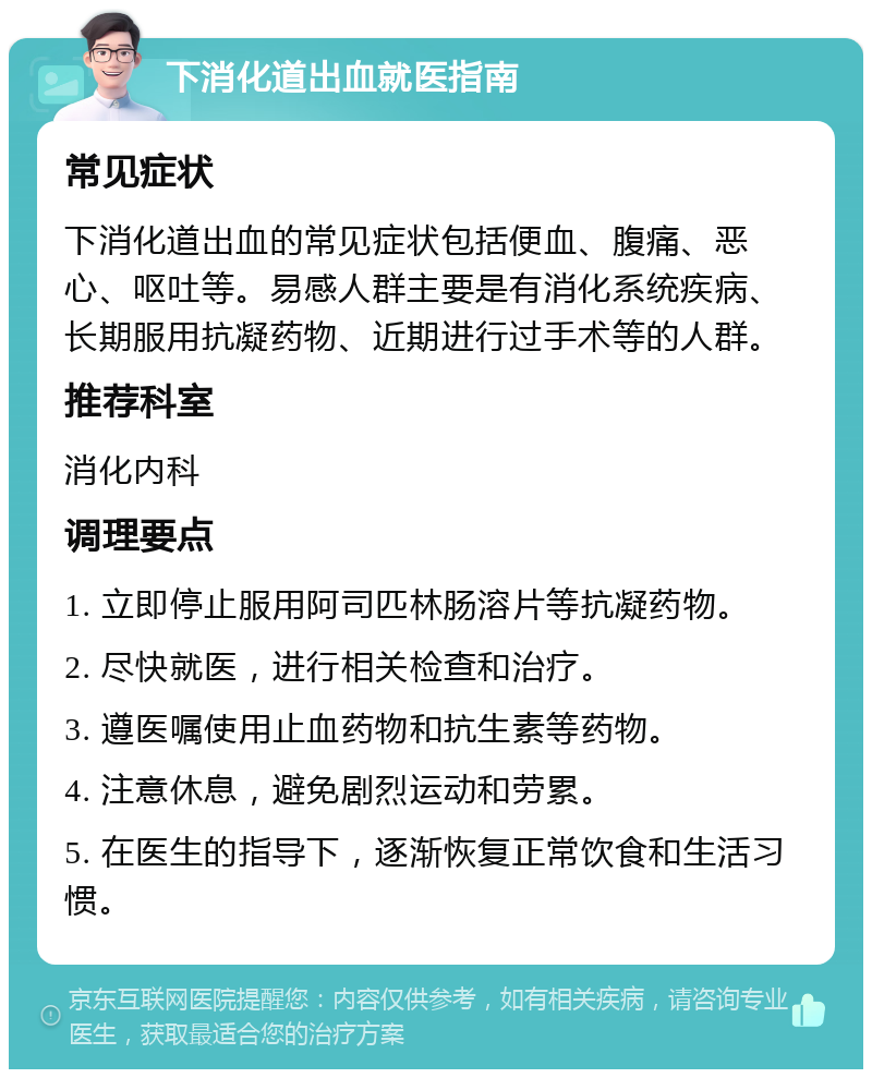 下消化道出血就医指南 常见症状 下消化道出血的常见症状包括便血、腹痛、恶心、呕吐等。易感人群主要是有消化系统疾病、长期服用抗凝药物、近期进行过手术等的人群。 推荐科室 消化内科 调理要点 1. 立即停止服用阿司匹林肠溶片等抗凝药物。 2. 尽快就医，进行相关检查和治疗。 3. 遵医嘱使用止血药物和抗生素等药物。 4. 注意休息，避免剧烈运动和劳累。 5. 在医生的指导下，逐渐恢复正常饮食和生活习惯。