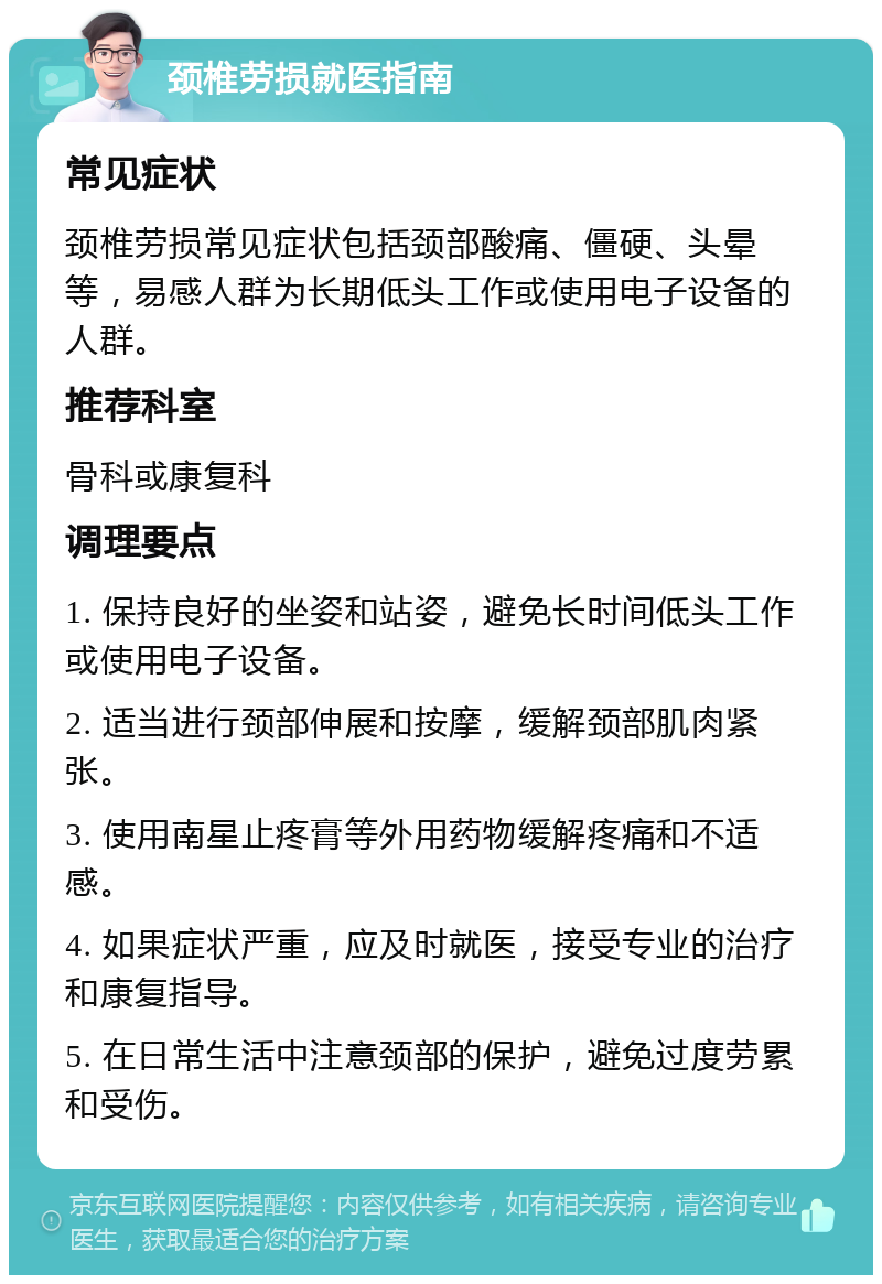 颈椎劳损就医指南 常见症状 颈椎劳损常见症状包括颈部酸痛、僵硬、头晕等，易感人群为长期低头工作或使用电子设备的人群。 推荐科室 骨科或康复科 调理要点 1. 保持良好的坐姿和站姿，避免长时间低头工作或使用电子设备。 2. 适当进行颈部伸展和按摩，缓解颈部肌肉紧张。 3. 使用南星止疼膏等外用药物缓解疼痛和不适感。 4. 如果症状严重，应及时就医，接受专业的治疗和康复指导。 5. 在日常生活中注意颈部的保护，避免过度劳累和受伤。