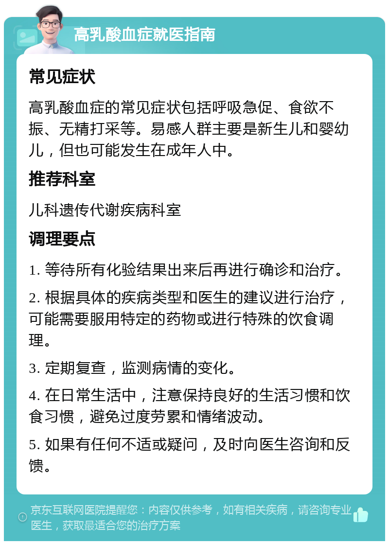 高乳酸血症就医指南 常见症状 高乳酸血症的常见症状包括呼吸急促、食欲不振、无精打采等。易感人群主要是新生儿和婴幼儿，但也可能发生在成年人中。 推荐科室 儿科遗传代谢疾病科室 调理要点 1. 等待所有化验结果出来后再进行确诊和治疗。 2. 根据具体的疾病类型和医生的建议进行治疗，可能需要服用特定的药物或进行特殊的饮食调理。 3. 定期复查，监测病情的变化。 4. 在日常生活中，注意保持良好的生活习惯和饮食习惯，避免过度劳累和情绪波动。 5. 如果有任何不适或疑问，及时向医生咨询和反馈。