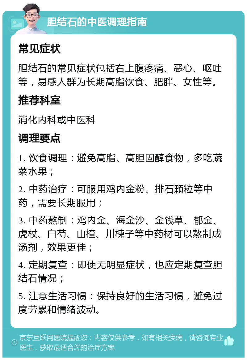 胆结石的中医调理指南 常见症状 胆结石的常见症状包括右上腹疼痛、恶心、呕吐等，易感人群为长期高脂饮食、肥胖、女性等。 推荐科室 消化内科或中医科 调理要点 1. 饮食调理：避免高脂、高胆固醇食物，多吃蔬菜水果； 2. 中药治疗：可服用鸡内金粉、排石颗粒等中药，需要长期服用； 3. 中药熬制：鸡内金、海金沙、金钱草、郁金、虎杖、白芍、山楂、川楝子等中药材可以熬制成汤剂，效果更佳； 4. 定期复查：即使无明显症状，也应定期复查胆结石情况； 5. 注意生活习惯：保持良好的生活习惯，避免过度劳累和情绪波动。