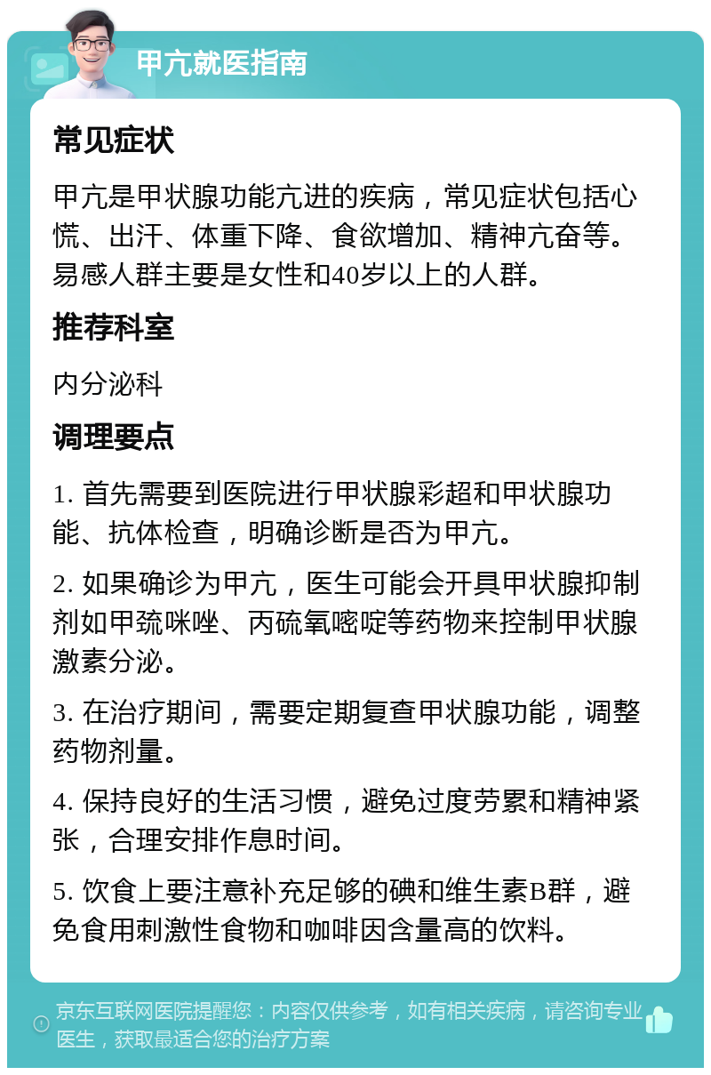 甲亢就医指南 常见症状 甲亢是甲状腺功能亢进的疾病，常见症状包括心慌、出汗、体重下降、食欲增加、精神亢奋等。易感人群主要是女性和40岁以上的人群。 推荐科室 内分泌科 调理要点 1. 首先需要到医院进行甲状腺彩超和甲状腺功能、抗体检查，明确诊断是否为甲亢。 2. 如果确诊为甲亢，医生可能会开具甲状腺抑制剂如甲巯咪唑、丙硫氧嘧啶等药物来控制甲状腺激素分泌。 3. 在治疗期间，需要定期复查甲状腺功能，调整药物剂量。 4. 保持良好的生活习惯，避免过度劳累和精神紧张，合理安排作息时间。 5. 饮食上要注意补充足够的碘和维生素B群，避免食用刺激性食物和咖啡因含量高的饮料。