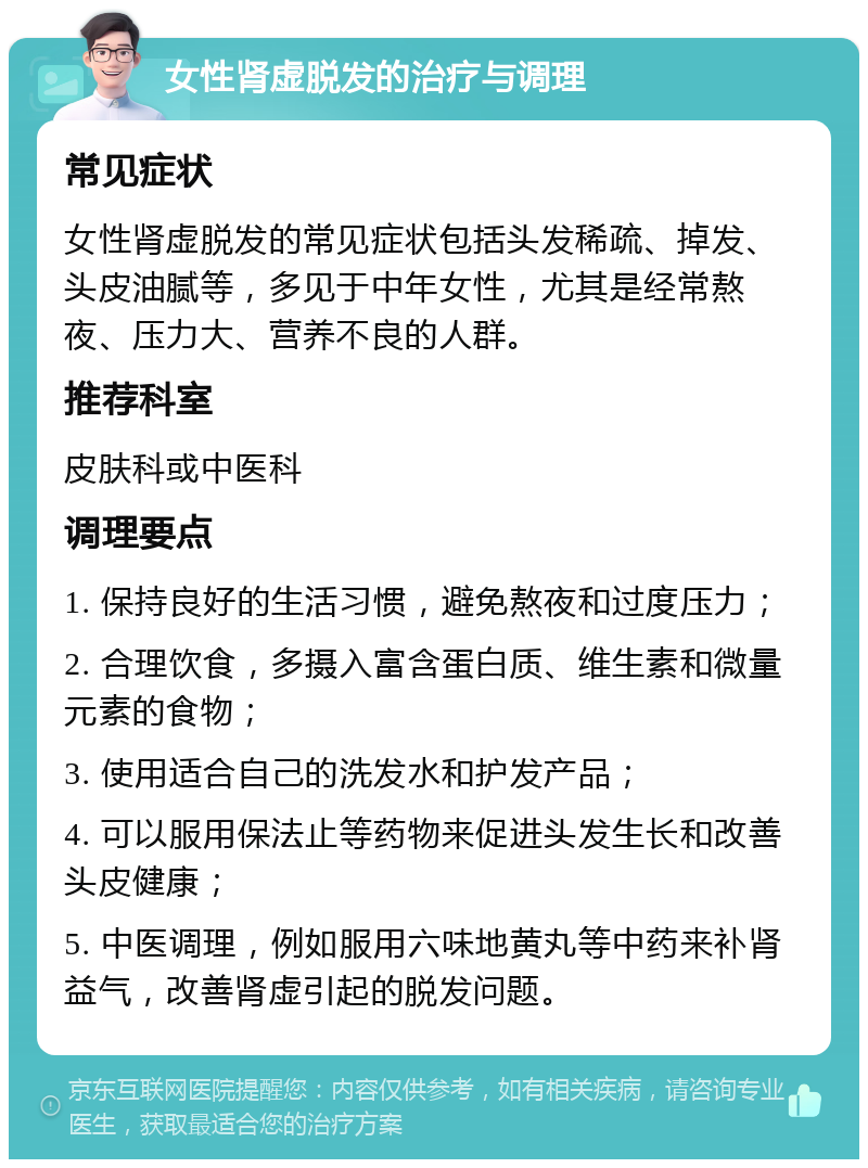 女性肾虚脱发的治疗与调理 常见症状 女性肾虚脱发的常见症状包括头发稀疏、掉发、头皮油腻等，多见于中年女性，尤其是经常熬夜、压力大、营养不良的人群。 推荐科室 皮肤科或中医科 调理要点 1. 保持良好的生活习惯，避免熬夜和过度压力； 2. 合理饮食，多摄入富含蛋白质、维生素和微量元素的食物； 3. 使用适合自己的洗发水和护发产品； 4. 可以服用保法止等药物来促进头发生长和改善头皮健康； 5. 中医调理，例如服用六味地黄丸等中药来补肾益气，改善肾虚引起的脱发问题。