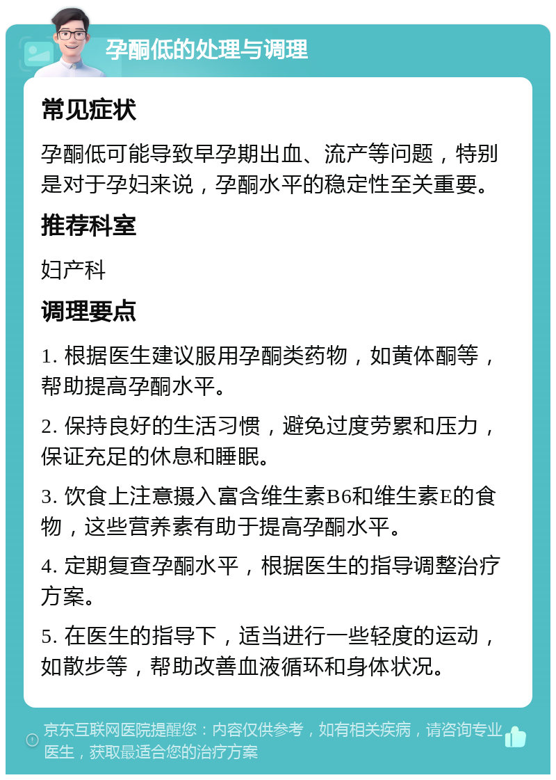 孕酮低的处理与调理 常见症状 孕酮低可能导致早孕期出血、流产等问题，特别是对于孕妇来说，孕酮水平的稳定性至关重要。 推荐科室 妇产科 调理要点 1. 根据医生建议服用孕酮类药物，如黄体酮等，帮助提高孕酮水平。 2. 保持良好的生活习惯，避免过度劳累和压力，保证充足的休息和睡眠。 3. 饮食上注意摄入富含维生素B6和维生素E的食物，这些营养素有助于提高孕酮水平。 4. 定期复查孕酮水平，根据医生的指导调整治疗方案。 5. 在医生的指导下，适当进行一些轻度的运动，如散步等，帮助改善血液循环和身体状况。