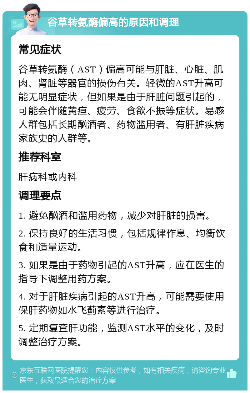 谷草转氨酶偏高的原因和调理 常见症状 谷草转氨酶（AST）偏高可能与肝脏、心脏、肌肉、肾脏等器官的损伤有关。轻微的AST升高可能无明显症状，但如果是由于肝脏问题引起的，可能会伴随黄疸、疲劳、食欲不振等症状。易感人群包括长期酗酒者、药物滥用者、有肝脏疾病家族史的人群等。 推荐科室 肝病科或内科 调理要点 1. 避免酗酒和滥用药物，减少对肝脏的损害。 2. 保持良好的生活习惯，包括规律作息、均衡饮食和适量运动。 3. 如果是由于药物引起的AST升高，应在医生的指导下调整用药方案。 4. 对于肝脏疾病引起的AST升高，可能需要使用保肝药物如水飞蓟素等进行治疗。 5. 定期复查肝功能，监测AST水平的变化，及时调整治疗方案。