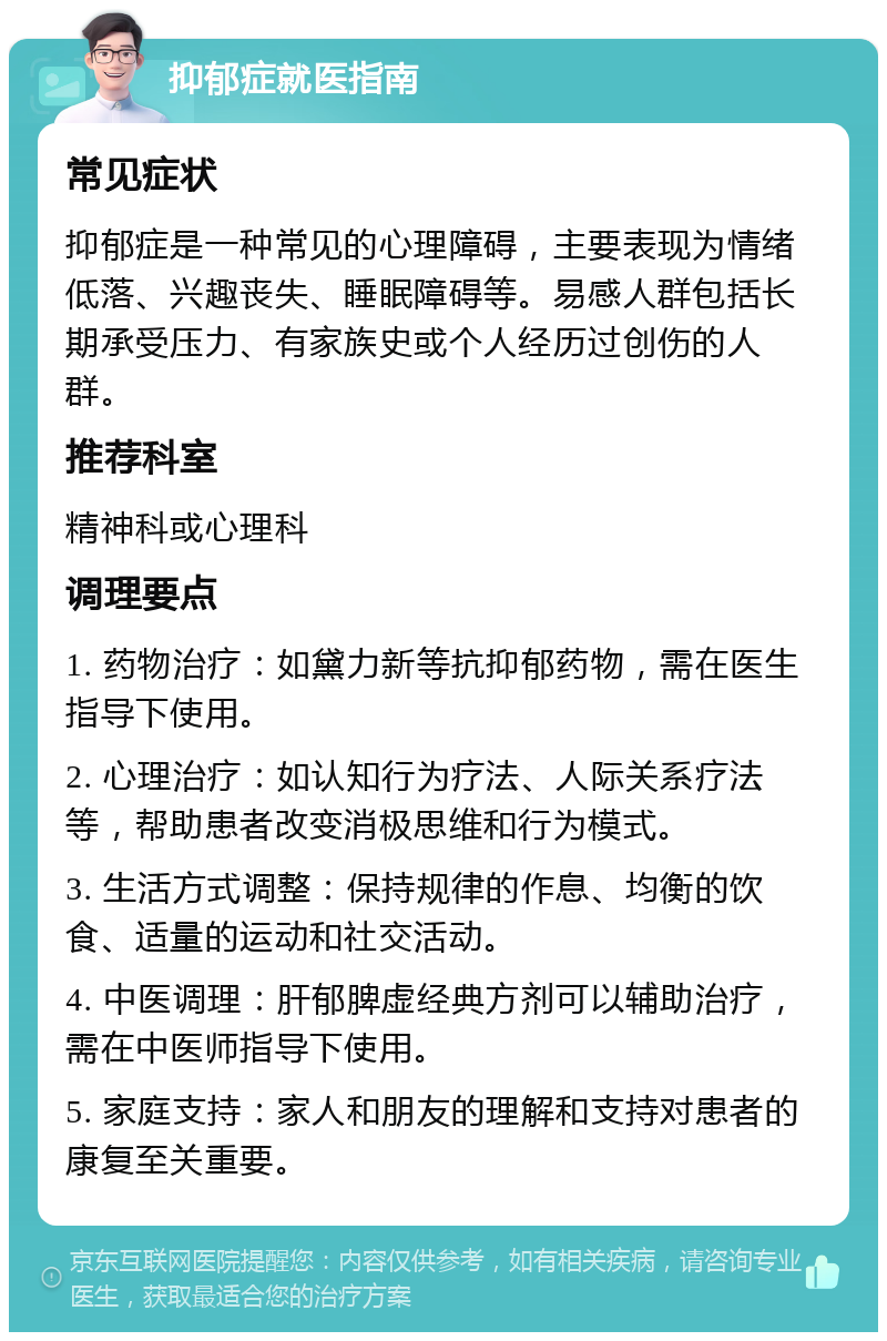 抑郁症就医指南 常见症状 抑郁症是一种常见的心理障碍，主要表现为情绪低落、兴趣丧失、睡眠障碍等。易感人群包括长期承受压力、有家族史或个人经历过创伤的人群。 推荐科室 精神科或心理科 调理要点 1. 药物治疗：如黛力新等抗抑郁药物，需在医生指导下使用。 2. 心理治疗：如认知行为疗法、人际关系疗法等，帮助患者改变消极思维和行为模式。 3. 生活方式调整：保持规律的作息、均衡的饮食、适量的运动和社交活动。 4. 中医调理：肝郁脾虚经典方剂可以辅助治疗，需在中医师指导下使用。 5. 家庭支持：家人和朋友的理解和支持对患者的康复至关重要。