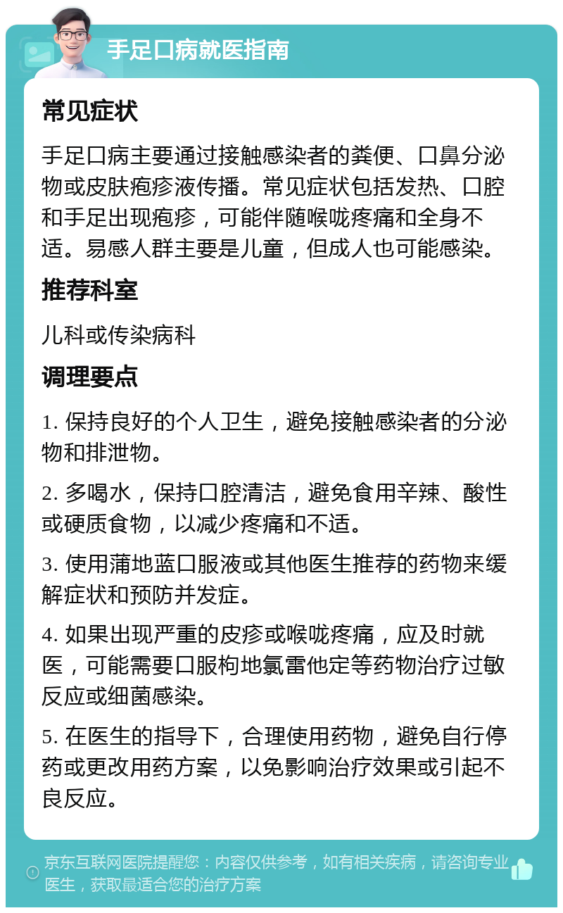 手足口病就医指南 常见症状 手足口病主要通过接触感染者的粪便、口鼻分泌物或皮肤疱疹液传播。常见症状包括发热、口腔和手足出现疱疹，可能伴随喉咙疼痛和全身不适。易感人群主要是儿童，但成人也可能感染。 推荐科室 儿科或传染病科 调理要点 1. 保持良好的个人卫生，避免接触感染者的分泌物和排泄物。 2. 多喝水，保持口腔清洁，避免食用辛辣、酸性或硬质食物，以减少疼痛和不适。 3. 使用蒲地蓝口服液或其他医生推荐的药物来缓解症状和预防并发症。 4. 如果出现严重的皮疹或喉咙疼痛，应及时就医，可能需要口服枸地氯雷他定等药物治疗过敏反应或细菌感染。 5. 在医生的指导下，合理使用药物，避免自行停药或更改用药方案，以免影响治疗效果或引起不良反应。