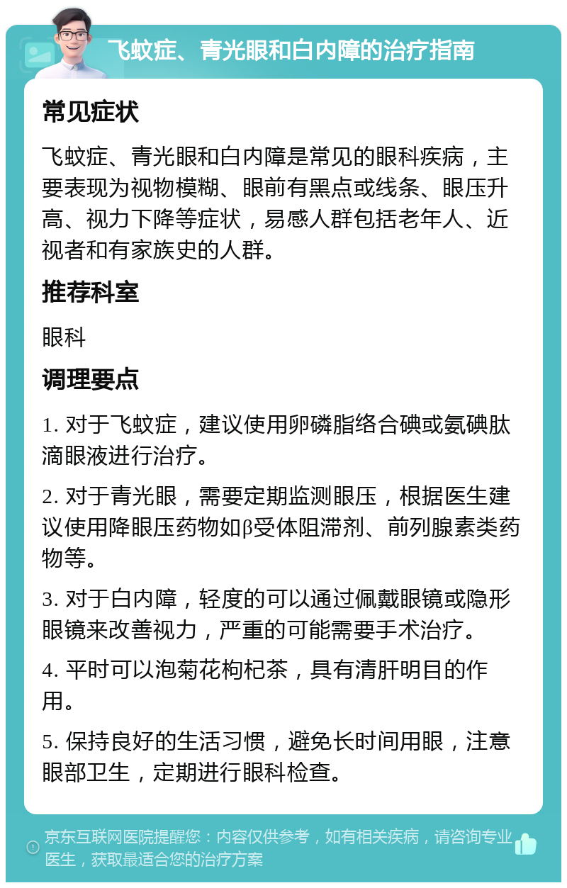 飞蚊症、青光眼和白内障的治疗指南 常见症状 飞蚊症、青光眼和白内障是常见的眼科疾病，主要表现为视物模糊、眼前有黑点或线条、眼压升高、视力下降等症状，易感人群包括老年人、近视者和有家族史的人群。 推荐科室 眼科 调理要点 1. 对于飞蚊症，建议使用卵磷脂络合碘或氨碘肽滴眼液进行治疗。 2. 对于青光眼，需要定期监测眼压，根据医生建议使用降眼压药物如β受体阻滞剂、前列腺素类药物等。 3. 对于白内障，轻度的可以通过佩戴眼镜或隐形眼镜来改善视力，严重的可能需要手术治疗。 4. 平时可以泡菊花枸杞茶，具有清肝明目的作用。 5. 保持良好的生活习惯，避免长时间用眼，注意眼部卫生，定期进行眼科检查。