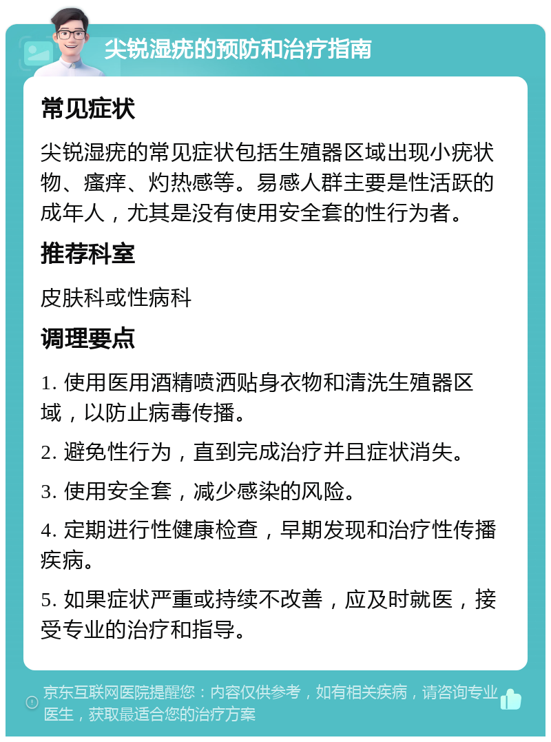 尖锐湿疣的预防和治疗指南 常见症状 尖锐湿疣的常见症状包括生殖器区域出现小疣状物、瘙痒、灼热感等。易感人群主要是性活跃的成年人，尤其是没有使用安全套的性行为者。 推荐科室 皮肤科或性病科 调理要点 1. 使用医用酒精喷洒贴身衣物和清洗生殖器区域，以防止病毒传播。 2. 避免性行为，直到完成治疗并且症状消失。 3. 使用安全套，减少感染的风险。 4. 定期进行性健康检查，早期发现和治疗性传播疾病。 5. 如果症状严重或持续不改善，应及时就医，接受专业的治疗和指导。