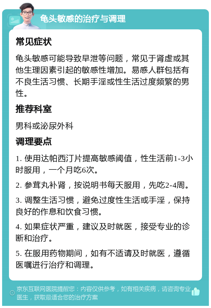 龟头敏感的治疗与调理 常见症状 龟头敏感可能导致早泄等问题，常见于肾虚或其他生理因素引起的敏感性增加。易感人群包括有不良生活习惯、长期手淫或性生活过度频繁的男性。 推荐科室 男科或泌尿外科 调理要点 1. 使用达帕西汀片提高敏感阈值，性生活前1-3小时服用，一个月吃6次。 2. 参茸丸补肾，按说明书每天服用，先吃2-4周。 3. 调整生活习惯，避免过度性生活或手淫，保持良好的作息和饮食习惯。 4. 如果症状严重，建议及时就医，接受专业的诊断和治疗。 5. 在服用药物期间，如有不适请及时就医，遵循医嘱进行治疗和调理。