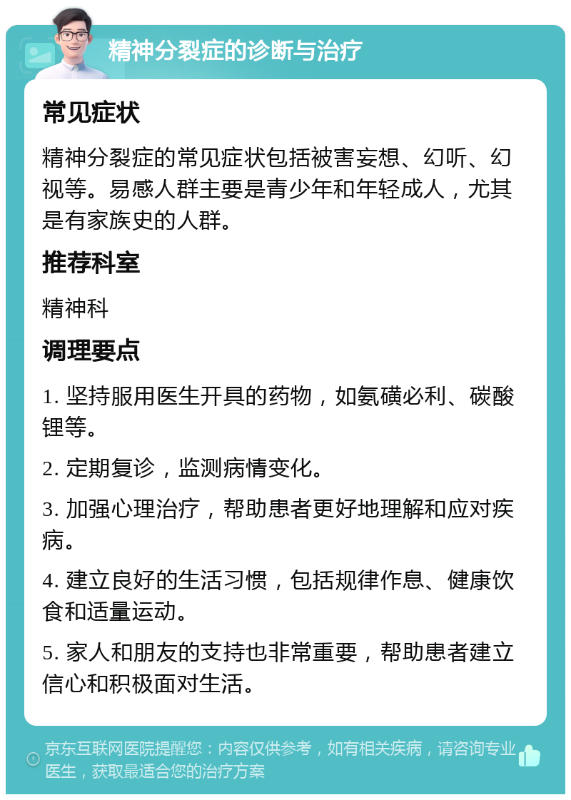 精神分裂症的诊断与治疗 常见症状 精神分裂症的常见症状包括被害妄想、幻听、幻视等。易感人群主要是青少年和年轻成人，尤其是有家族史的人群。 推荐科室 精神科 调理要点 1. 坚持服用医生开具的药物，如氨磺必利、碳酸锂等。 2. 定期复诊，监测病情变化。 3. 加强心理治疗，帮助患者更好地理解和应对疾病。 4. 建立良好的生活习惯，包括规律作息、健康饮食和适量运动。 5. 家人和朋友的支持也非常重要，帮助患者建立信心和积极面对生活。