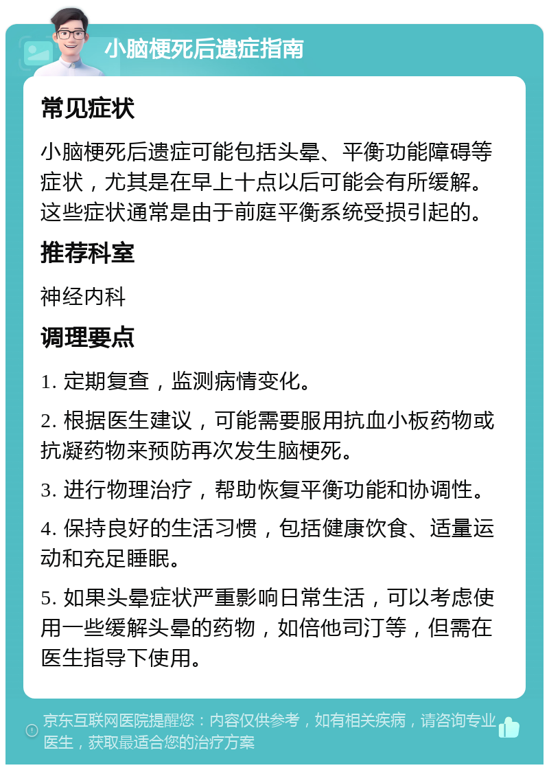 小脑梗死后遗症指南 常见症状 小脑梗死后遗症可能包括头晕、平衡功能障碍等症状，尤其是在早上十点以后可能会有所缓解。这些症状通常是由于前庭平衡系统受损引起的。 推荐科室 神经内科 调理要点 1. 定期复查，监测病情变化。 2. 根据医生建议，可能需要服用抗血小板药物或抗凝药物来预防再次发生脑梗死。 3. 进行物理治疗，帮助恢复平衡功能和协调性。 4. 保持良好的生活习惯，包括健康饮食、适量运动和充足睡眠。 5. 如果头晕症状严重影响日常生活，可以考虑使用一些缓解头晕的药物，如倍他司汀等，但需在医生指导下使用。