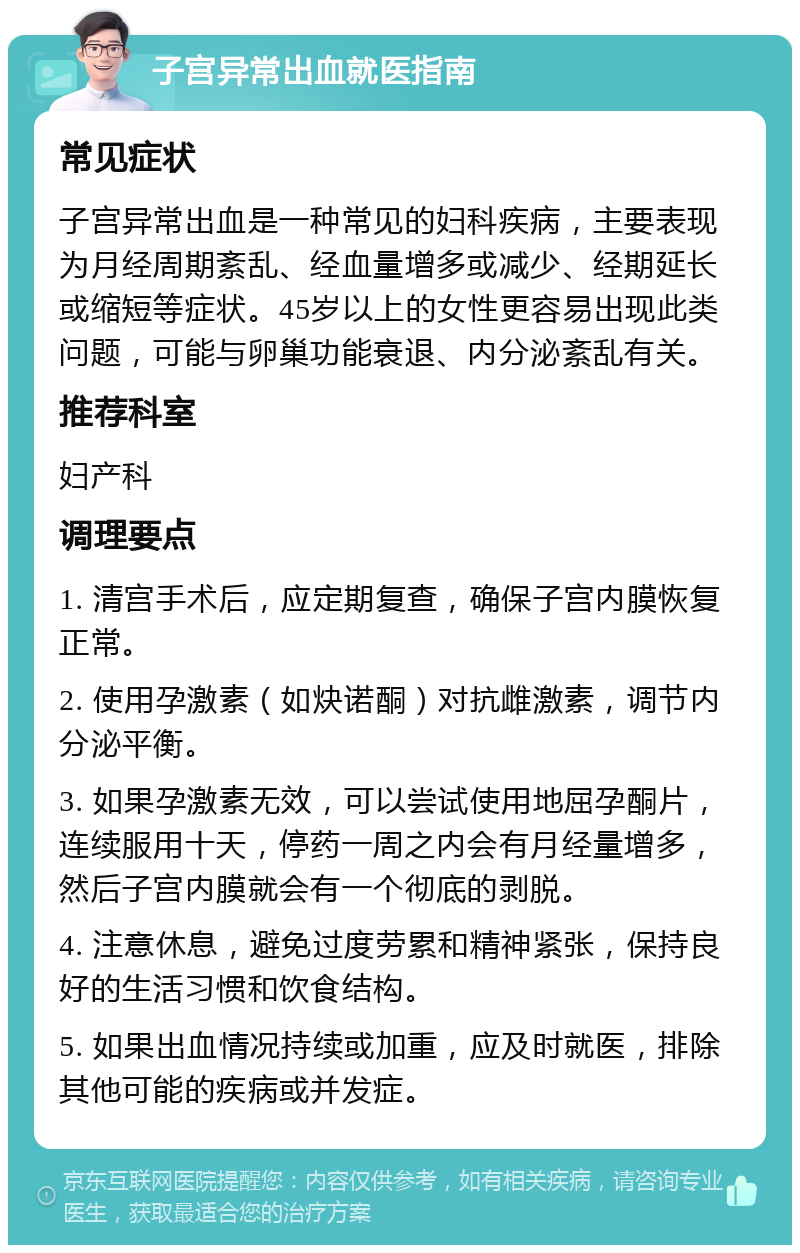 子宫异常出血就医指南 常见症状 子宫异常出血是一种常见的妇科疾病，主要表现为月经周期紊乱、经血量增多或减少、经期延长或缩短等症状。45岁以上的女性更容易出现此类问题，可能与卵巢功能衰退、内分泌紊乱有关。 推荐科室 妇产科 调理要点 1. 清宫手术后，应定期复查，确保子宫内膜恢复正常。 2. 使用孕激素（如炔诺酮）对抗雌激素，调节内分泌平衡。 3. 如果孕激素无效，可以尝试使用地屈孕酮片，连续服用十天，停药一周之内会有月经量增多，然后子宫内膜就会有一个彻底的剥脱。 4. 注意休息，避免过度劳累和精神紧张，保持良好的生活习惯和饮食结构。 5. 如果出血情况持续或加重，应及时就医，排除其他可能的疾病或并发症。