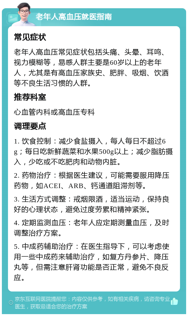 老年人高血压就医指南 常见症状 老年人高血压常见症状包括头痛、头晕、耳鸣、视力模糊等，易感人群主要是60岁以上的老年人，尤其是有高血压家族史、肥胖、吸烟、饮酒等不良生活习惯的人群。 推荐科室 心血管内科或高血压专科 调理要点 1. 饮食控制：减少食盐摄入，每人每日不超过6g；每日吃新鲜蔬菜和水果500g以上；减少脂肪摄入，少吃或不吃肥肉和动物内脏。 2. 药物治疗：根据医生建议，可能需要服用降压药物，如ACEI、ARB、钙通道阻滞剂等。 3. 生活方式调整：戒烟限酒，适当运动，保持良好的心理状态，避免过度劳累和精神紧张。 4. 定期监测血压：老年人应定期测量血压，及时调整治疗方案。 5. 中成药辅助治疗：在医生指导下，可以考虑使用一些中成药来辅助治疗，如复方丹参片、降压丸等，但需注意肝肾功能是否正常，避免不良反应。