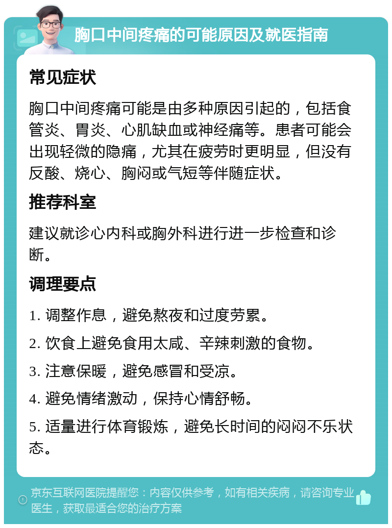 胸口中间疼痛的可能原因及就医指南 常见症状 胸口中间疼痛可能是由多种原因引起的，包括食管炎、胃炎、心肌缺血或神经痛等。患者可能会出现轻微的隐痛，尤其在疲劳时更明显，但没有反酸、烧心、胸闷或气短等伴随症状。 推荐科室 建议就诊心内科或胸外科进行进一步检查和诊断。 调理要点 1. 调整作息，避免熬夜和过度劳累。 2. 饮食上避免食用太咸、辛辣刺激的食物。 3. 注意保暖，避免感冒和受凉。 4. 避免情绪激动，保持心情舒畅。 5. 适量进行体育锻炼，避免长时间的闷闷不乐状态。