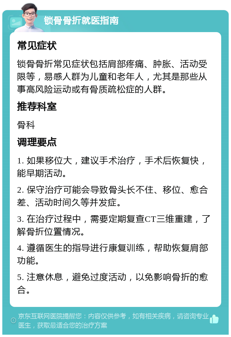 锁骨骨折就医指南 常见症状 锁骨骨折常见症状包括肩部疼痛、肿胀、活动受限等，易感人群为儿童和老年人，尤其是那些从事高风险运动或有骨质疏松症的人群。 推荐科室 骨科 调理要点 1. 如果移位大，建议手术治疗，手术后恢复快，能早期活动。 2. 保守治疗可能会导致骨头长不住、移位、愈合差、活动时间久等并发症。 3. 在治疗过程中，需要定期复查CT三维重建，了解骨折位置情况。 4. 遵循医生的指导进行康复训练，帮助恢复肩部功能。 5. 注意休息，避免过度活动，以免影响骨折的愈合。