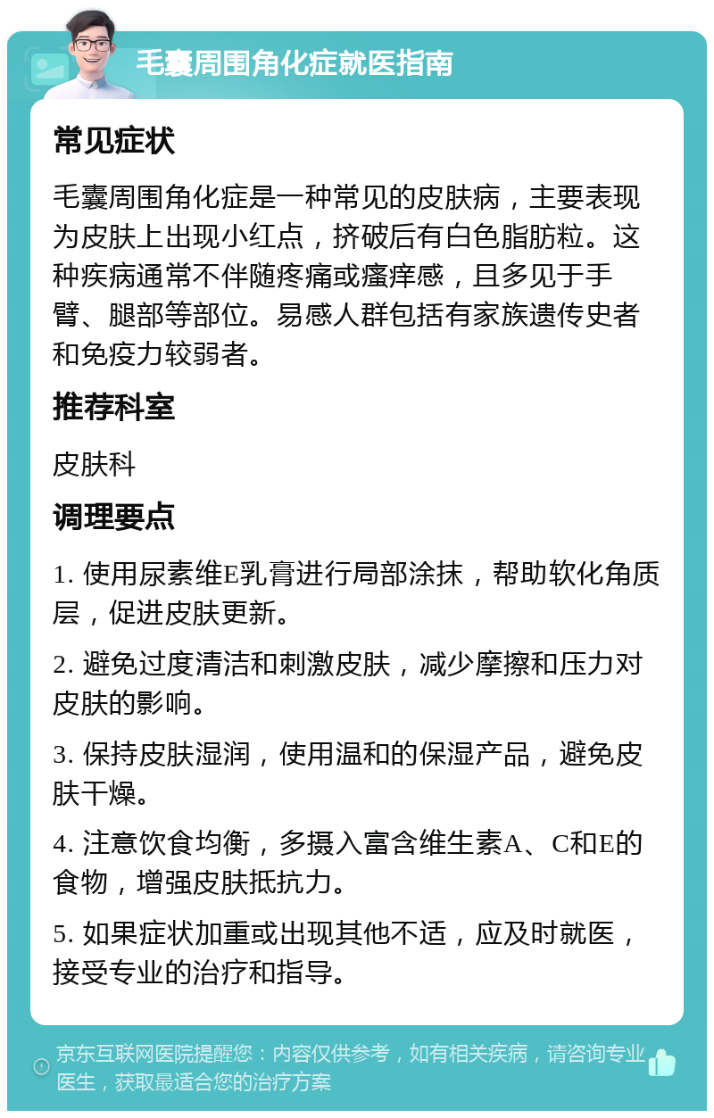 毛囊周围角化症就医指南 常见症状 毛囊周围角化症是一种常见的皮肤病，主要表现为皮肤上出现小红点，挤破后有白色脂肪粒。这种疾病通常不伴随疼痛或瘙痒感，且多见于手臂、腿部等部位。易感人群包括有家族遗传史者和免疫力较弱者。 推荐科室 皮肤科 调理要点 1. 使用尿素维E乳膏进行局部涂抹，帮助软化角质层，促进皮肤更新。 2. 避免过度清洁和刺激皮肤，减少摩擦和压力对皮肤的影响。 3. 保持皮肤湿润，使用温和的保湿产品，避免皮肤干燥。 4. 注意饮食均衡，多摄入富含维生素A、C和E的食物，增强皮肤抵抗力。 5. 如果症状加重或出现其他不适，应及时就医，接受专业的治疗和指导。