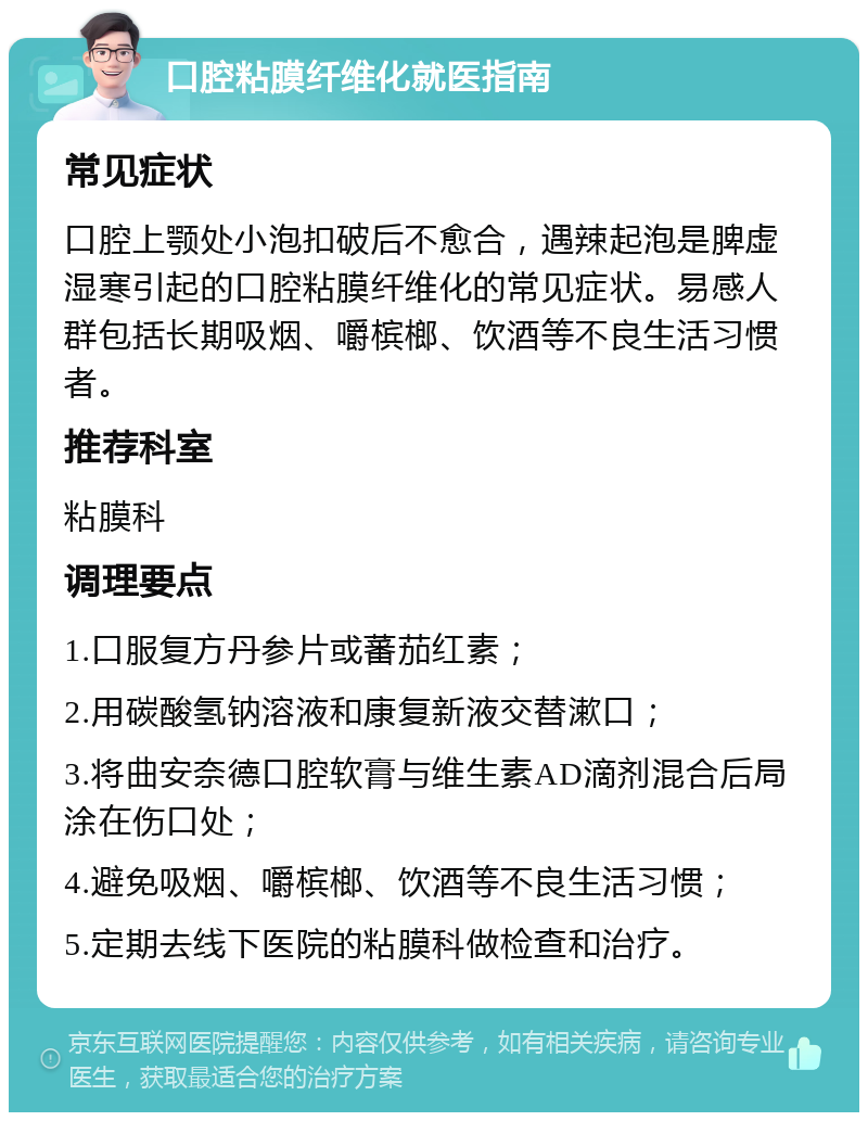 口腔粘膜纤维化就医指南 常见症状 口腔上颚处小泡扣破后不愈合，遇辣起泡是脾虚湿寒引起的口腔粘膜纤维化的常见症状。易感人群包括长期吸烟、嚼槟榔、饮酒等不良生活习惯者。 推荐科室 粘膜科 调理要点 1.口服复方丹参片或蕃茄红素； 2.用碳酸氢钠溶液和康复新液交替漱口； 3.将曲安奈德口腔软膏与维生素AD滴剂混合后局涂在伤口处； 4.避免吸烟、嚼槟榔、饮酒等不良生活习惯； 5.定期去线下医院的粘膜科做检查和治疗。