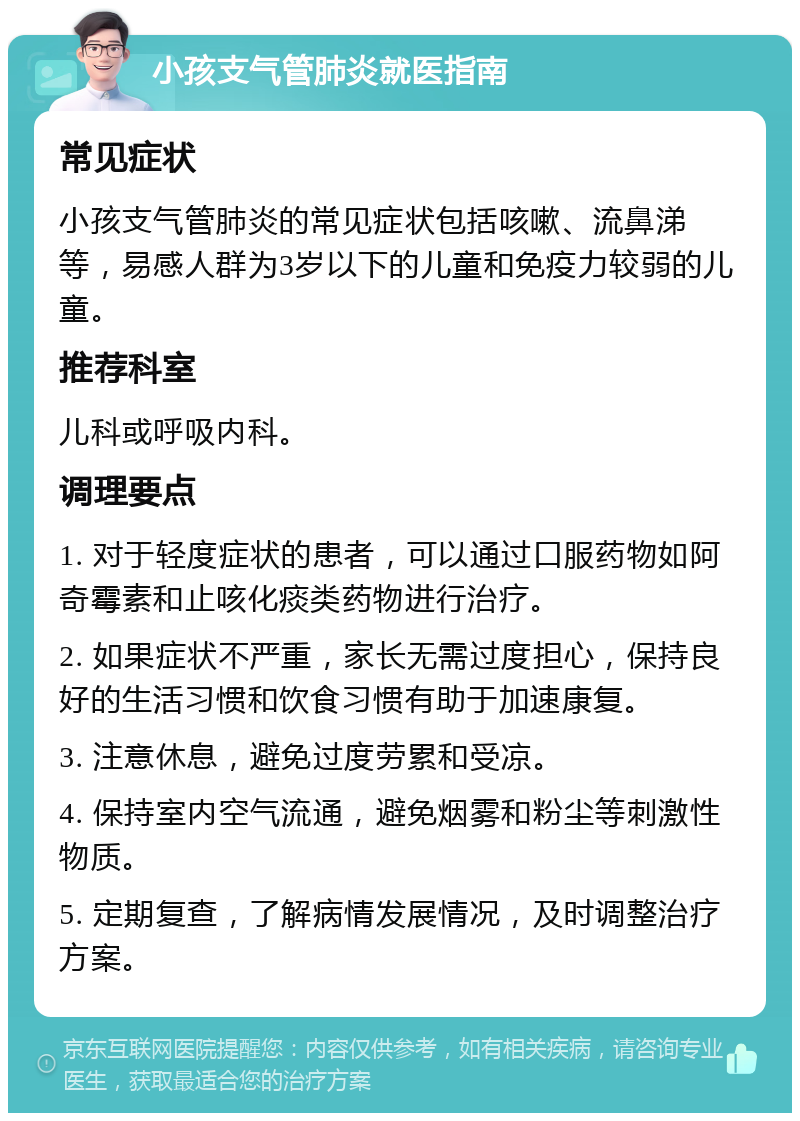 小孩支气管肺炎就医指南 常见症状 小孩支气管肺炎的常见症状包括咳嗽、流鼻涕等，易感人群为3岁以下的儿童和免疫力较弱的儿童。 推荐科室 儿科或呼吸内科。 调理要点 1. 对于轻度症状的患者，可以通过口服药物如阿奇霉素和止咳化痰类药物进行治疗。 2. 如果症状不严重，家长无需过度担心，保持良好的生活习惯和饮食习惯有助于加速康复。 3. 注意休息，避免过度劳累和受凉。 4. 保持室内空气流通，避免烟雾和粉尘等刺激性物质。 5. 定期复查，了解病情发展情况，及时调整治疗方案。