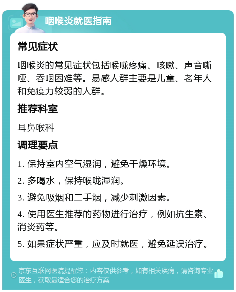 咽喉炎就医指南 常见症状 咽喉炎的常见症状包括喉咙疼痛、咳嗽、声音嘶哑、吞咽困难等。易感人群主要是儿童、老年人和免疫力较弱的人群。 推荐科室 耳鼻喉科 调理要点 1. 保持室内空气湿润，避免干燥环境。 2. 多喝水，保持喉咙湿润。 3. 避免吸烟和二手烟，减少刺激因素。 4. 使用医生推荐的药物进行治疗，例如抗生素、消炎药等。 5. 如果症状严重，应及时就医，避免延误治疗。