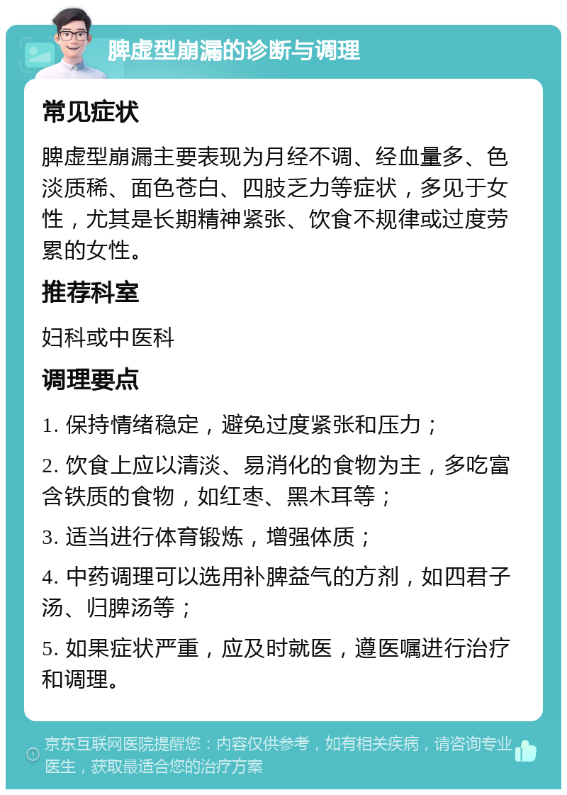 脾虚型崩漏的诊断与调理 常见症状 脾虚型崩漏主要表现为月经不调、经血量多、色淡质稀、面色苍白、四肢乏力等症状，多见于女性，尤其是长期精神紧张、饮食不规律或过度劳累的女性。 推荐科室 妇科或中医科 调理要点 1. 保持情绪稳定，避免过度紧张和压力； 2. 饮食上应以清淡、易消化的食物为主，多吃富含铁质的食物，如红枣、黑木耳等； 3. 适当进行体育锻炼，增强体质； 4. 中药调理可以选用补脾益气的方剂，如四君子汤、归脾汤等； 5. 如果症状严重，应及时就医，遵医嘱进行治疗和调理。