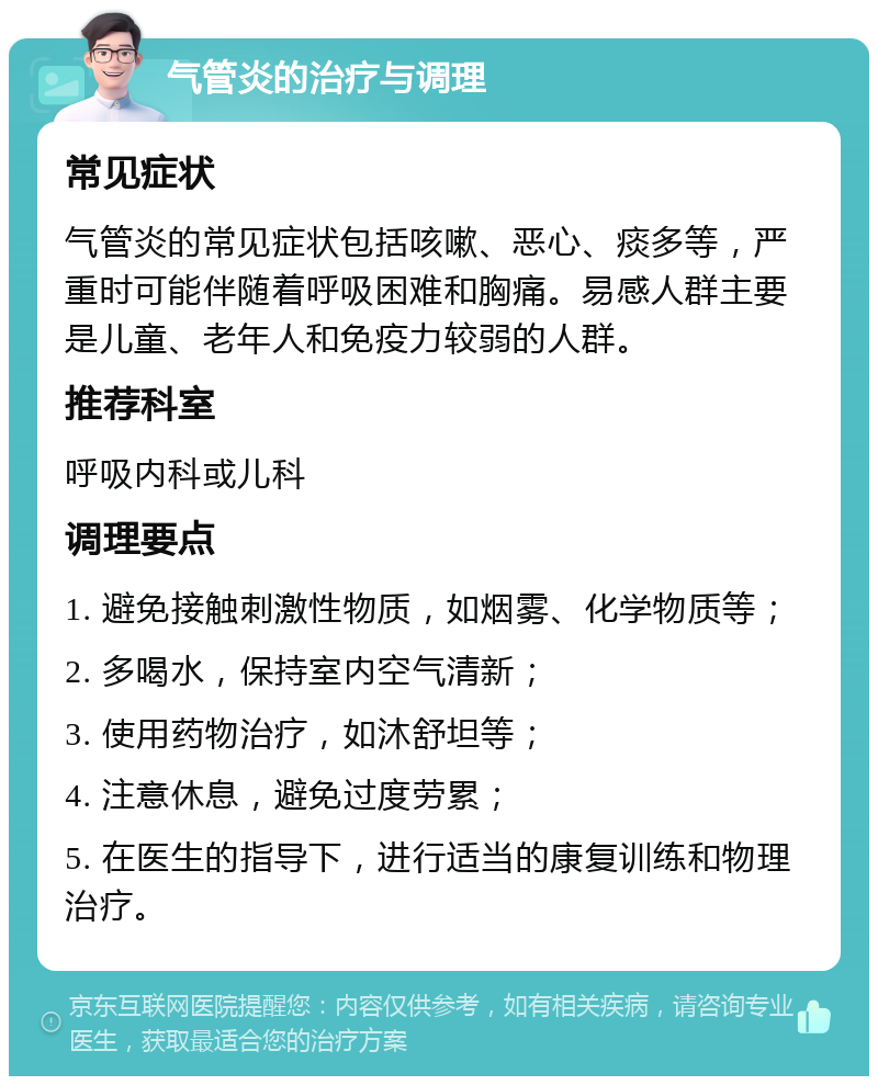 气管炎的治疗与调理 常见症状 气管炎的常见症状包括咳嗽、恶心、痰多等，严重时可能伴随着呼吸困难和胸痛。易感人群主要是儿童、老年人和免疫力较弱的人群。 推荐科室 呼吸内科或儿科 调理要点 1. 避免接触刺激性物质，如烟雾、化学物质等； 2. 多喝水，保持室内空气清新； 3. 使用药物治疗，如沐舒坦等； 4. 注意休息，避免过度劳累； 5. 在医生的指导下，进行适当的康复训练和物理治疗。