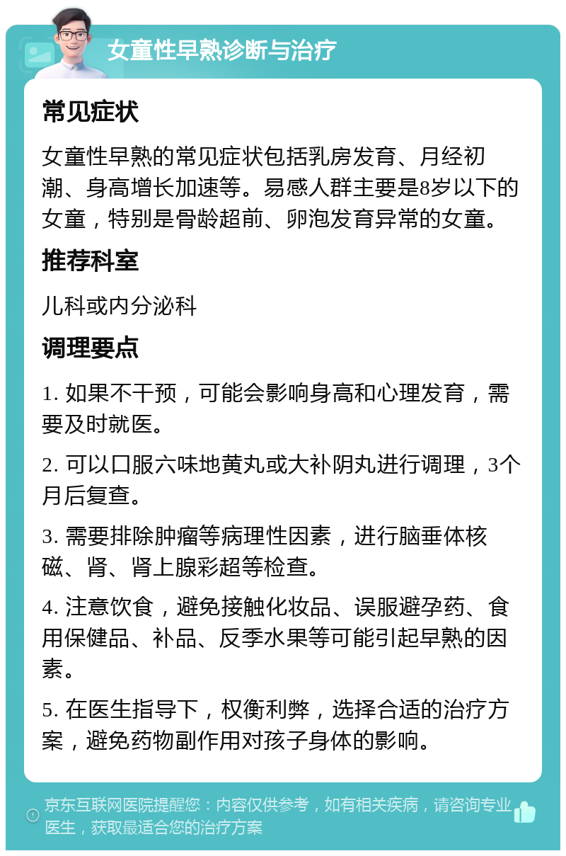 女童性早熟诊断与治疗 常见症状 女童性早熟的常见症状包括乳房发育、月经初潮、身高增长加速等。易感人群主要是8岁以下的女童，特别是骨龄超前、卵泡发育异常的女童。 推荐科室 儿科或内分泌科 调理要点 1. 如果不干预，可能会影响身高和心理发育，需要及时就医。 2. 可以口服六味地黄丸或大补阴丸进行调理，3个月后复查。 3. 需要排除肿瘤等病理性因素，进行脑垂体核磁、肾、肾上腺彩超等检查。 4. 注意饮食，避免接触化妆品、误服避孕药、食用保健品、补品、反季水果等可能引起早熟的因素。 5. 在医生指导下，权衡利弊，选择合适的治疗方案，避免药物副作用对孩子身体的影响。