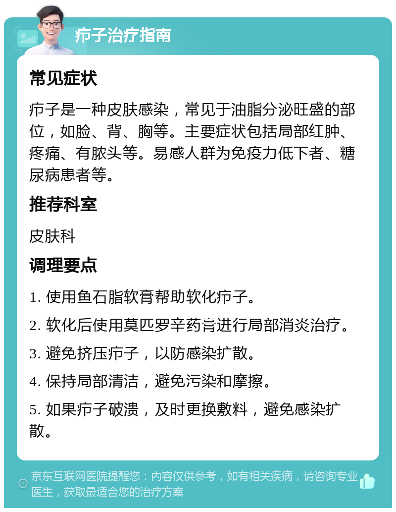 疖子治疗指南 常见症状 疖子是一种皮肤感染，常见于油脂分泌旺盛的部位，如脸、背、胸等。主要症状包括局部红肿、疼痛、有脓头等。易感人群为免疫力低下者、糖尿病患者等。 推荐科室 皮肤科 调理要点 1. 使用鱼石脂软膏帮助软化疖子。 2. 软化后使用莫匹罗辛药膏进行局部消炎治疗。 3. 避免挤压疖子，以防感染扩散。 4. 保持局部清洁，避免污染和摩擦。 5. 如果疖子破溃，及时更换敷料，避免感染扩散。