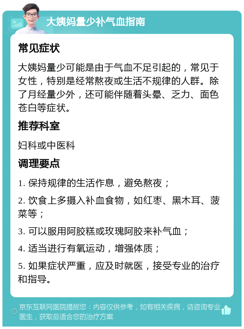 大姨妈量少补气血指南 常见症状 大姨妈量少可能是由于气血不足引起的，常见于女性，特别是经常熬夜或生活不规律的人群。除了月经量少外，还可能伴随着头晕、乏力、面色苍白等症状。 推荐科室 妇科或中医科 调理要点 1. 保持规律的生活作息，避免熬夜； 2. 饮食上多摄入补血食物，如红枣、黑木耳、菠菜等； 3. 可以服用阿胶糕或玫瑰阿胶来补气血； 4. 适当进行有氧运动，增强体质； 5. 如果症状严重，应及时就医，接受专业的治疗和指导。