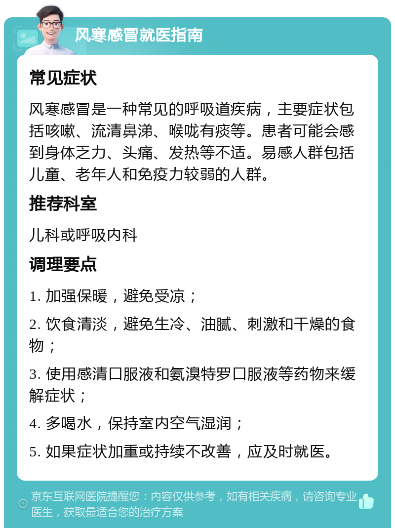 风寒感冒就医指南 常见症状 风寒感冒是一种常见的呼吸道疾病，主要症状包括咳嗽、流清鼻涕、喉咙有痰等。患者可能会感到身体乏力、头痛、发热等不适。易感人群包括儿童、老年人和免疫力较弱的人群。 推荐科室 儿科或呼吸内科 调理要点 1. 加强保暖，避免受凉； 2. 饮食清淡，避免生冷、油腻、刺激和干燥的食物； 3. 使用感清口服液和氨溴特罗口服液等药物来缓解症状； 4. 多喝水，保持室内空气湿润； 5. 如果症状加重或持续不改善，应及时就医。