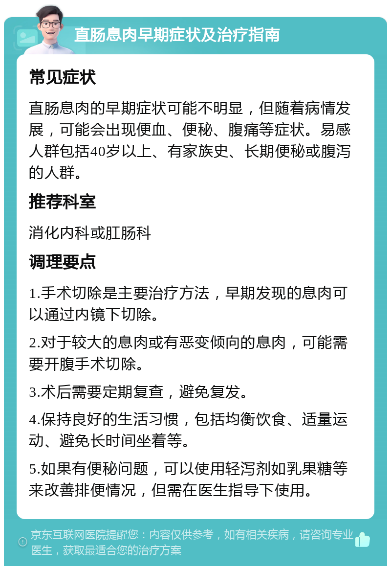 直肠息肉早期症状及治疗指南 常见症状 直肠息肉的早期症状可能不明显，但随着病情发展，可能会出现便血、便秘、腹痛等症状。易感人群包括40岁以上、有家族史、长期便秘或腹泻的人群。 推荐科室 消化内科或肛肠科 调理要点 1.手术切除是主要治疗方法，早期发现的息肉可以通过内镜下切除。 2.对于较大的息肉或有恶变倾向的息肉，可能需要开腹手术切除。 3.术后需要定期复查，避免复发。 4.保持良好的生活习惯，包括均衡饮食、适量运动、避免长时间坐着等。 5.如果有便秘问题，可以使用轻泻剂如乳果糖等来改善排便情况，但需在医生指导下使用。