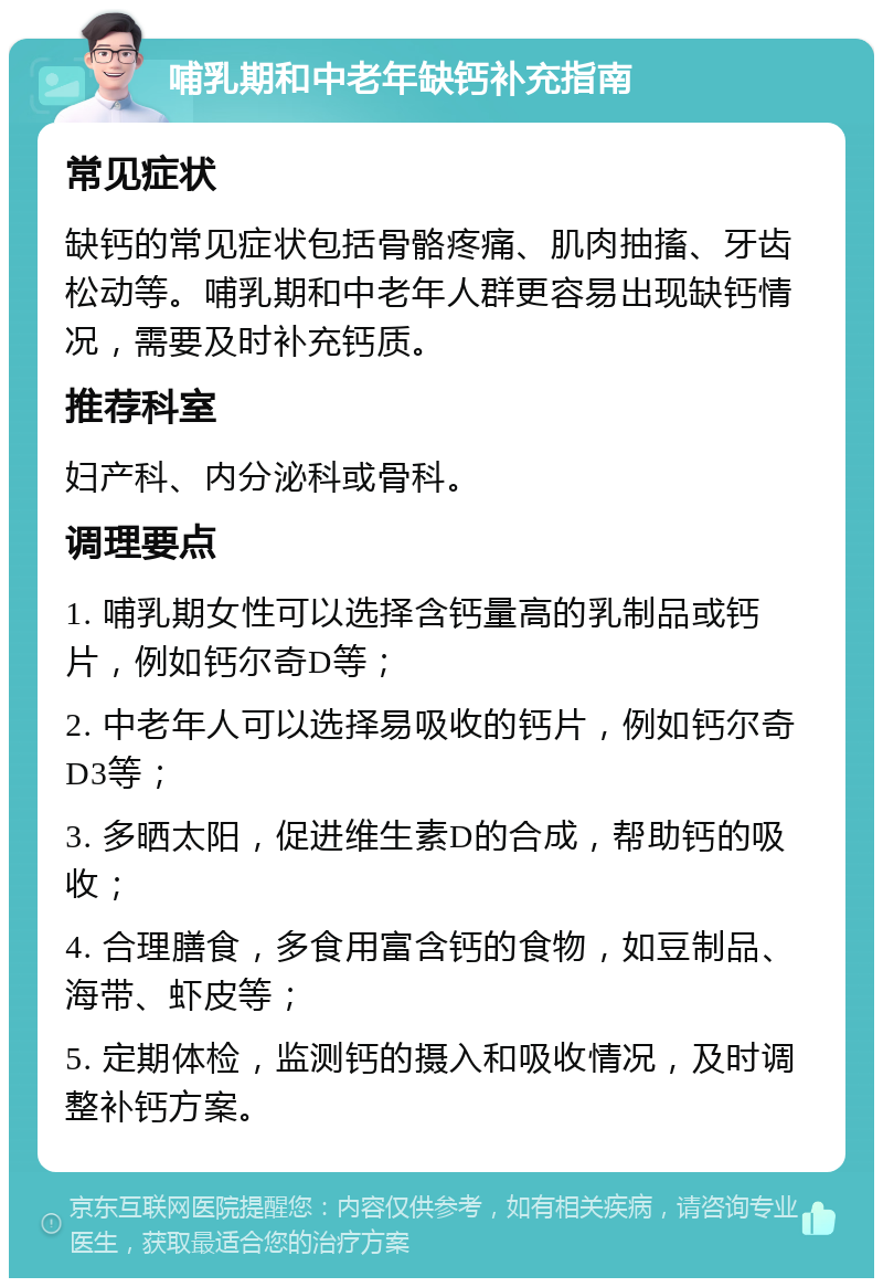 哺乳期和中老年缺钙补充指南 常见症状 缺钙的常见症状包括骨骼疼痛、肌肉抽搐、牙齿松动等。哺乳期和中老年人群更容易出现缺钙情况，需要及时补充钙质。 推荐科室 妇产科、内分泌科或骨科。 调理要点 1. 哺乳期女性可以选择含钙量高的乳制品或钙片，例如钙尔奇D等； 2. 中老年人可以选择易吸收的钙片，例如钙尔奇D3等； 3. 多晒太阳，促进维生素D的合成，帮助钙的吸收； 4. 合理膳食，多食用富含钙的食物，如豆制品、海带、虾皮等； 5. 定期体检，监测钙的摄入和吸收情况，及时调整补钙方案。