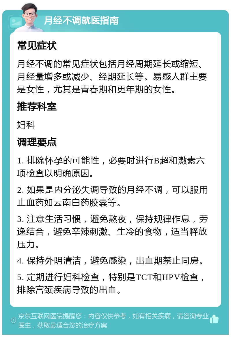 月经不调就医指南 常见症状 月经不调的常见症状包括月经周期延长或缩短、月经量增多或减少、经期延长等。易感人群主要是女性，尤其是青春期和更年期的女性。 推荐科室 妇科 调理要点 1. 排除怀孕的可能性，必要时进行B超和激素六项检查以明确原因。 2. 如果是内分泌失调导致的月经不调，可以服用止血药如云南白药胶囊等。 3. 注意生活习惯，避免熬夜，保持规律作息，劳逸结合，避免辛辣刺激、生冷的食物，适当释放压力。 4. 保持外阴清洁，避免感染，出血期禁止同房。 5. 定期进行妇科检查，特别是TCT和HPV检查，排除宫颈疾病导致的出血。