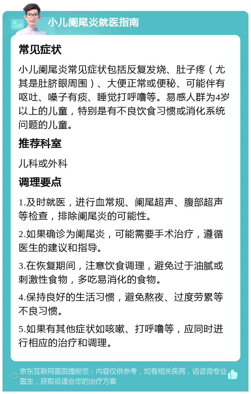 小儿阑尾炎就医指南 常见症状 小儿阑尾炎常见症状包括反复发烧、肚子疼（尤其是肚脐眼周围）、大便正常或便秘、可能伴有呕吐、嗓子有痰、睡觉打呼噜等。易感人群为4岁以上的儿童，特别是有不良饮食习惯或消化系统问题的儿童。 推荐科室 儿科或外科 调理要点 1.及时就医，进行血常规、阑尾超声、腹部超声等检查，排除阑尾炎的可能性。 2.如果确诊为阑尾炎，可能需要手术治疗，遵循医生的建议和指导。 3.在恢复期间，注意饮食调理，避免过于油腻或刺激性食物，多吃易消化的食物。 4.保持良好的生活习惯，避免熬夜、过度劳累等不良习惯。 5.如果有其他症状如咳嗽、打呼噜等，应同时进行相应的治疗和调理。