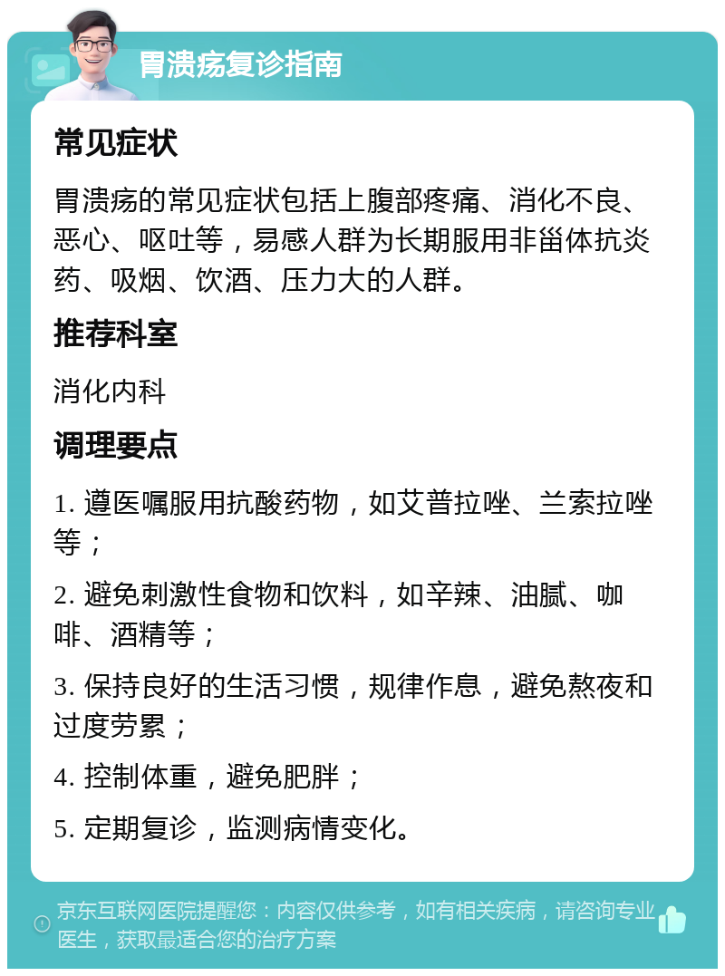 胃溃疡复诊指南 常见症状 胃溃疡的常见症状包括上腹部疼痛、消化不良、恶心、呕吐等，易感人群为长期服用非甾体抗炎药、吸烟、饮酒、压力大的人群。 推荐科室 消化内科 调理要点 1. 遵医嘱服用抗酸药物，如艾普拉唑、兰索拉唑等； 2. 避免刺激性食物和饮料，如辛辣、油腻、咖啡、酒精等； 3. 保持良好的生活习惯，规律作息，避免熬夜和过度劳累； 4. 控制体重，避免肥胖； 5. 定期复诊，监测病情变化。