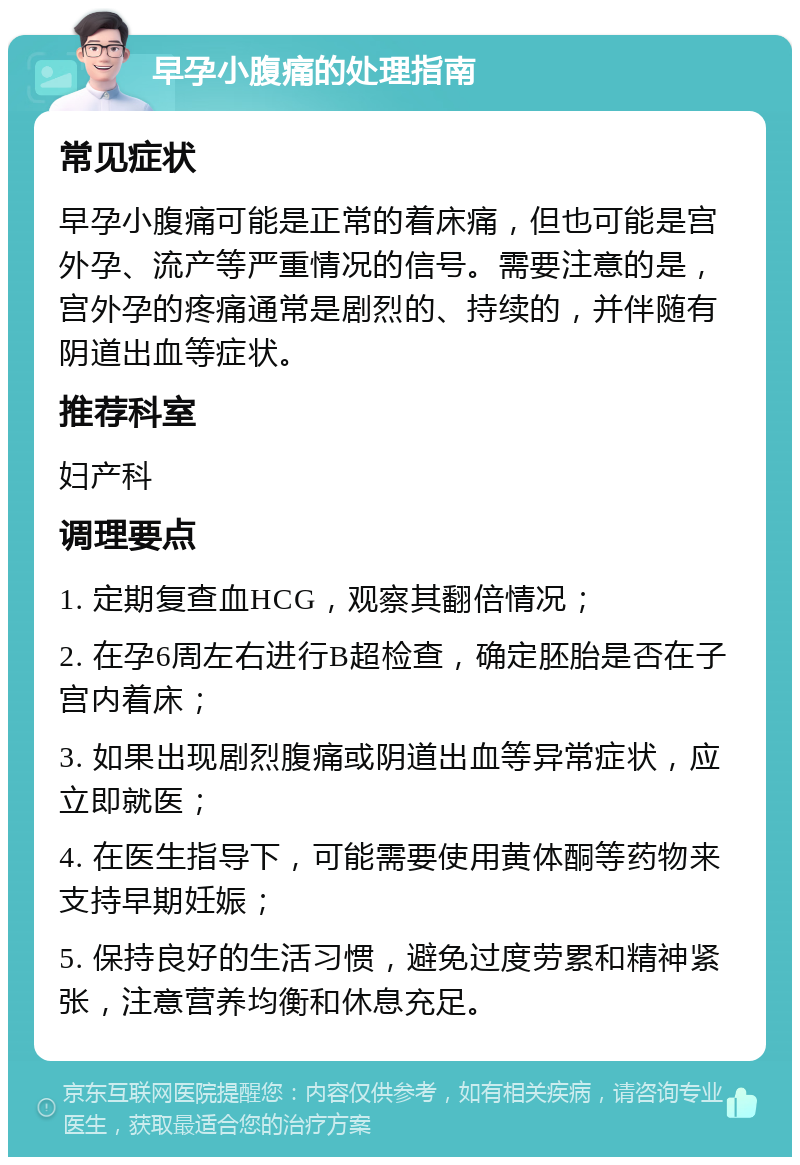 早孕小腹痛的处理指南 常见症状 早孕小腹痛可能是正常的着床痛，但也可能是宫外孕、流产等严重情况的信号。需要注意的是，宫外孕的疼痛通常是剧烈的、持续的，并伴随有阴道出血等症状。 推荐科室 妇产科 调理要点 1. 定期复查血HCG，观察其翻倍情况； 2. 在孕6周左右进行B超检查，确定胚胎是否在子宫内着床； 3. 如果出现剧烈腹痛或阴道出血等异常症状，应立即就医； 4. 在医生指导下，可能需要使用黄体酮等药物来支持早期妊娠； 5. 保持良好的生活习惯，避免过度劳累和精神紧张，注意营养均衡和休息充足。