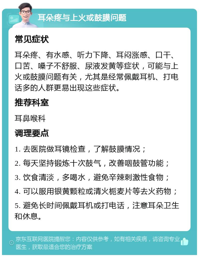 耳朵疼与上火或鼓膜问题 常见症状 耳朵疼、有水感、听力下降、耳闷涨感、口干、口苦、嗓子不舒服、尿液发黄等症状，可能与上火或鼓膜问题有关，尤其是经常佩戴耳机、打电话多的人群更易出现这些症状。 推荐科室 耳鼻喉科 调理要点 1. 去医院做耳镜检查，了解鼓膜情况； 2. 每天坚持锻炼十次鼓气，改善咽鼓管功能； 3. 饮食清淡，多喝水，避免辛辣刺激性食物； 4. 可以服用银黄颗粒或清火栀麦片等去火药物； 5. 避免长时间佩戴耳机或打电话，注意耳朵卫生和休息。