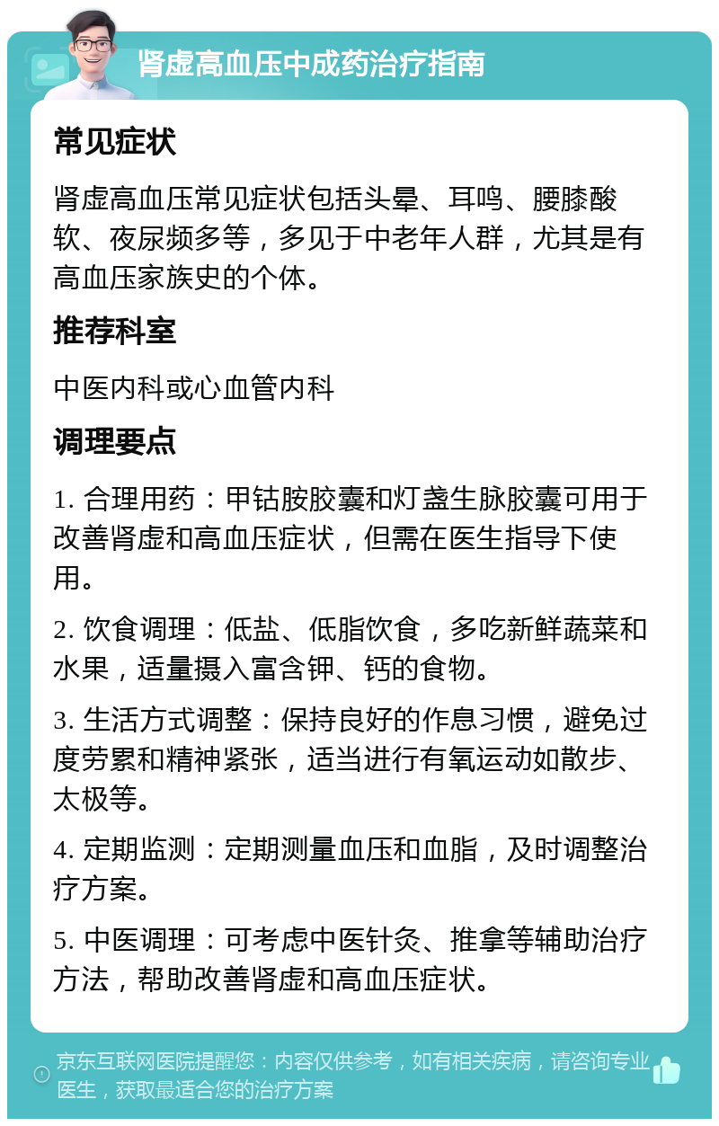 肾虚高血压中成药治疗指南 常见症状 肾虚高血压常见症状包括头晕、耳鸣、腰膝酸软、夜尿频多等，多见于中老年人群，尤其是有高血压家族史的个体。 推荐科室 中医内科或心血管内科 调理要点 1. 合理用药：甲钴胺胶囊和灯盏生脉胶囊可用于改善肾虚和高血压症状，但需在医生指导下使用。 2. 饮食调理：低盐、低脂饮食，多吃新鲜蔬菜和水果，适量摄入富含钾、钙的食物。 3. 生活方式调整：保持良好的作息习惯，避免过度劳累和精神紧张，适当进行有氧运动如散步、太极等。 4. 定期监测：定期测量血压和血脂，及时调整治疗方案。 5. 中医调理：可考虑中医针灸、推拿等辅助治疗方法，帮助改善肾虚和高血压症状。