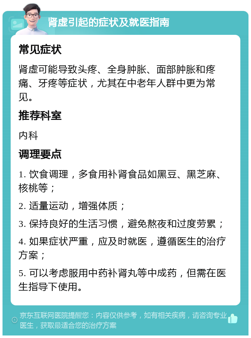 肾虚引起的症状及就医指南 常见症状 肾虚可能导致头疼、全身肿胀、面部肿胀和疼痛、牙疼等症状，尤其在中老年人群中更为常见。 推荐科室 内科 调理要点 1. 饮食调理，多食用补肾食品如黑豆、黑芝麻、核桃等； 2. 适量运动，增强体质； 3. 保持良好的生活习惯，避免熬夜和过度劳累； 4. 如果症状严重，应及时就医，遵循医生的治疗方案； 5. 可以考虑服用中药补肾丸等中成药，但需在医生指导下使用。