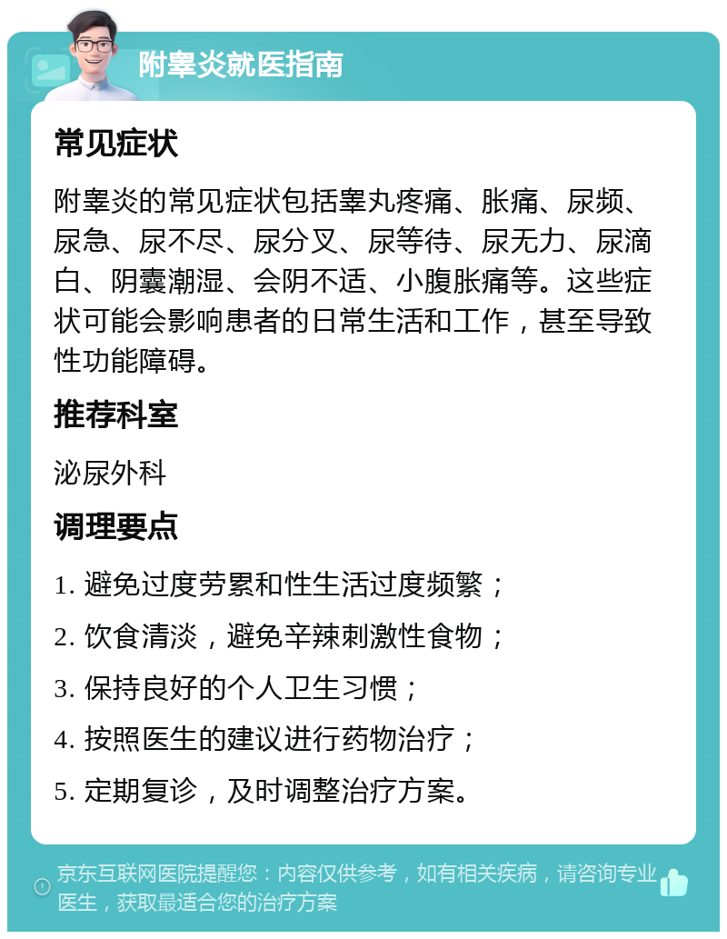 附睾炎就医指南 常见症状 附睾炎的常见症状包括睾丸疼痛、胀痛、尿频、尿急、尿不尽、尿分叉、尿等待、尿无力、尿滴白、阴囊潮湿、会阴不适、小腹胀痛等。这些症状可能会影响患者的日常生活和工作，甚至导致性功能障碍。 推荐科室 泌尿外科 调理要点 1. 避免过度劳累和性生活过度频繁； 2. 饮食清淡，避免辛辣刺激性食物； 3. 保持良好的个人卫生习惯； 4. 按照医生的建议进行药物治疗； 5. 定期复诊，及时调整治疗方案。