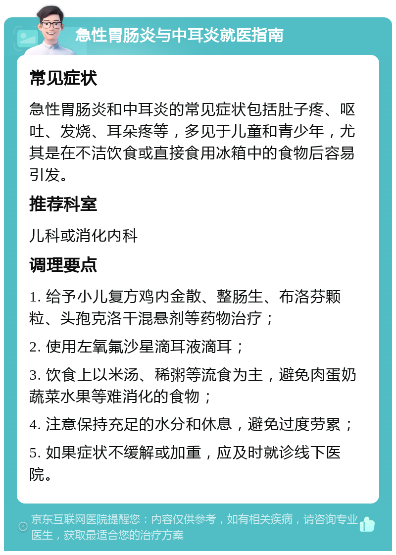 急性胃肠炎与中耳炎就医指南 常见症状 急性胃肠炎和中耳炎的常见症状包括肚子疼、呕吐、发烧、耳朵疼等，多见于儿童和青少年，尤其是在不洁饮食或直接食用冰箱中的食物后容易引发。 推荐科室 儿科或消化内科 调理要点 1. 给予小儿复方鸡内金散、整肠生、布洛芬颗粒、头孢克洛干混悬剂等药物治疗； 2. 使用左氧氟沙星滴耳液滴耳； 3. 饮食上以米汤、稀粥等流食为主，避免肉蛋奶蔬菜水果等难消化的食物； 4. 注意保持充足的水分和休息，避免过度劳累； 5. 如果症状不缓解或加重，应及时就诊线下医院。